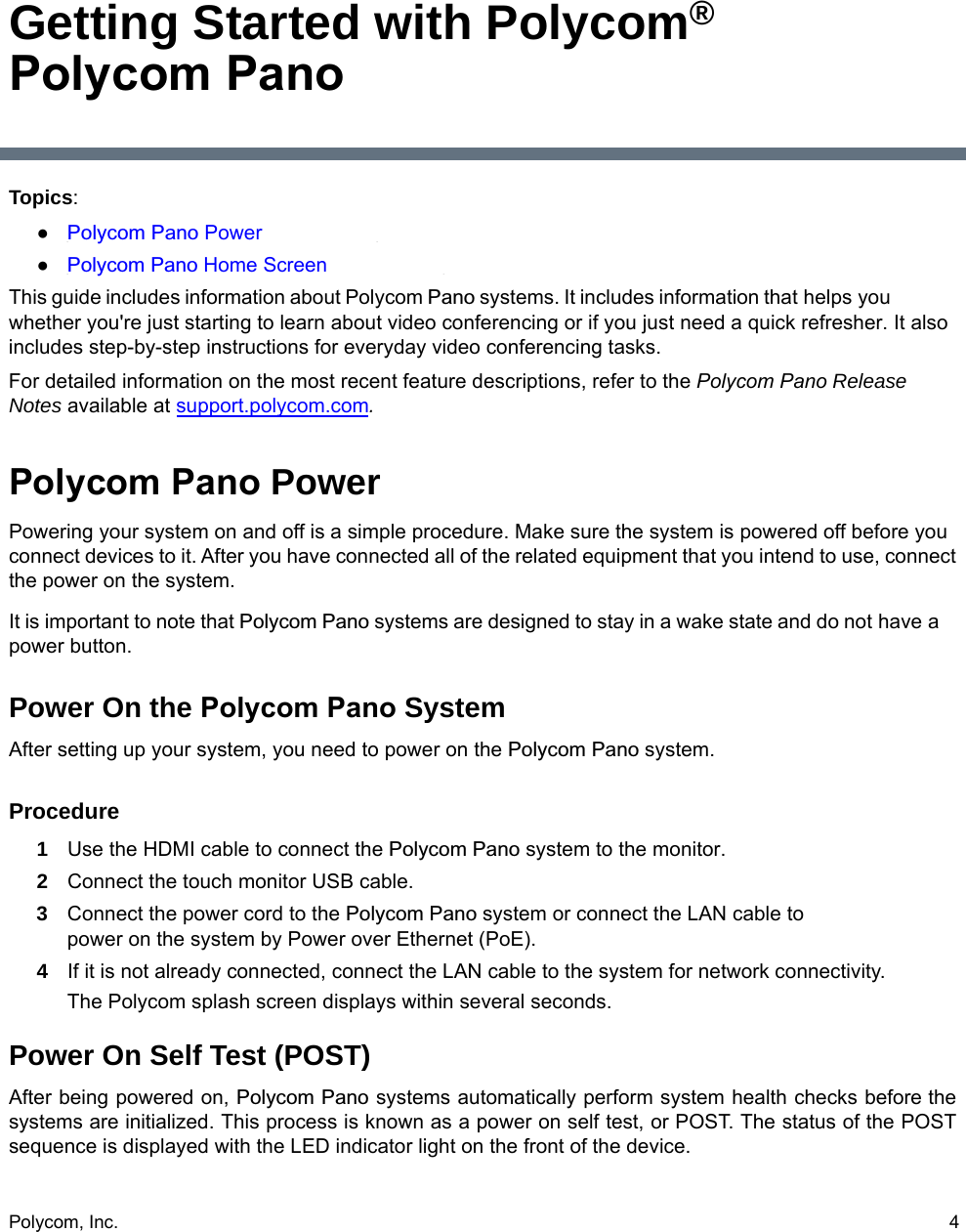 Polycom, Inc.  4Getting Started with Polycom® Polycom PanoTopics:●Polycom Pano Power●Polycom Pano Home ScreenThis guide includes information about Polycom Pano systems. It includes information that helps you whether you&apos;re just starting to learn about video conferencing or if you just need a quick refresher. It also includes step-by-step instructions for everyday video conferencing tasks. For detailed information on the most recent feature descriptions, refer to the Polycom Pano Release Notes available at support.polycom.com.Polycom Pano PowerPowering your system on and off is a simple procedure. Make sure the system is powered off before you connect devices to it. After you have connected all of the related equipment that you intend to use, connect the power on the system.It is important to note that Polycom Pano systems are designed to stay in a wake state and do not have a power button.Power On the Polycom Pano SystemAfter setting up your system, you need to power on the Polycom Pano system. Procedure1 Use the HDMI cable to connect the Polycom Pano system to the monitor.2 Connect the touch monitor USB cable.3 Connect the power cord to the Polycom Pano system or connect the LAN cable to power on the system by Power over Ethernet (PoE).4 If it is not already connected, connect the LAN cable to the system for network connectivity.The Polycom splash screen displays within several seconds.Power On Self Test (POST)After being powered on, Polycom Pano systems automatically perform system health checks before the systems are initialized. This process is known as a power on self test, or POST. The status of the POST sequence is displayed with the LED indicator light on the front of the device.