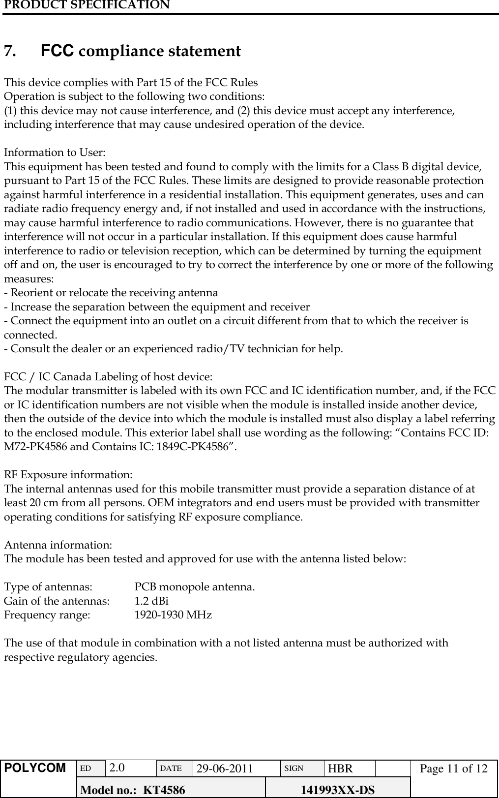 PRODUCT SPECIFICATION      POLYCOM ED  2.0 DATE 29-06-2011 SIGN HBR  Page 11 of 12 Model no.:  KT4586 141993XX-DS    7.     FCC compliance statement  This device complies with Part 15 of the FCC Rules Operation is subject to the following two conditions:  (1) this device may not cause interference, and (2) this device must accept any interference, including interference that may cause undesired operation of the device.  Information to User: This equipment has been tested and found to comply with the limits for a Class B digital device, pursuant to Part 15 of the FCC Rules. These limits are designed to provide reasonable protection against harmful interference in a residential installation. This equipment generates, uses and can radiate radio frequency energy and, if not installed and used in accordance with the instructions, may cause harmful interference to radio communications. However, there is no guarantee that interference will not occur in a particular installation. If this equipment does cause harmful interference to radio or television reception, which can be determined by turning the equipment off and on, the user is encouraged to try to correct the interference by one or more of the following measures: - Reorient or relocate the receiving antenna - Increase the separation between the equipment and receiver - Connect the equipment into an outlet on a circuit different from that to which the receiver is connected. - Consult the dealer or an experienced radio/TV technician for help.  FCC / IC Canada Labeling of host device: The modular transmitter is labeled with its own FCC and IC identification number, and, if the FCC or IC identification numbers are not visible when the module is installed inside another device, then the outside of the device into which the module is installed must also display a label referring to the enclosed module. This exterior label shall use wording as the following: “Contains FCC ID: M72-PK4586 and Contains IC: 1849C-PK4586”.    RF Exposure information: The internal antennas used for this mobile transmitter must provide a separation distance of at least 20 cm from all persons. OEM integrators and end users must be provided with transmitter operating conditions for satisfying RF exposure compliance.  Antenna information: The module has been tested and approved for use with the antenna listed below:  Type of antennas:  PCB monopole antenna. Gain of the antennas:  1.2 dBi  Frequency range:  1920-1930 MHz  The use of that module in combination with a not listed antenna must be authorized with respective regulatory agencies.       