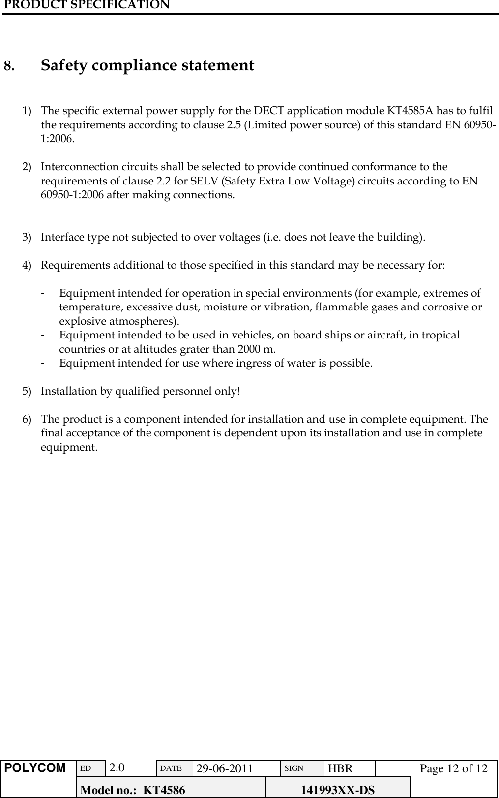 PRODUCT SPECIFICATION      POLYCOM ED  2.0 DATE 29-06-2011 SIGN HBR  Page 12 of 12 Model no.:  KT4586 141993XX-DS     8.     Safety compliance statement   1) The specific external power supply for the DECT application module KT4585A has to fulfil the requirements according to clause 2.5 (Limited power source) of this standard EN 60950-1:2006.  2) Interconnection circuits shall be selected to provide continued conformance to the requirements of clause 2.2 for SELV (Safety Extra Low Voltage) circuits according to EN 60950-1:2006 after making connections.   3) Interface type not subjected to over voltages (i.e. does not leave the building).  4) Requirements additional to those specified in this standard may be necessary for:  -  Equipment intended for operation in special environments (for example, extremes of temperature, excessive dust, moisture or vibration, flammable gases and corrosive or explosive atmospheres). -  Equipment intended to be used in vehicles, on board ships or aircraft, in tropical countries or at altitudes grater than 2000 m. -  Equipment intended for use where ingress of water is possible.  5) Installation by qualified personnel only!  6) The product is a component intended for installation and use in complete equipment. The final acceptance of the component is dependent upon its installation and use in complete equipment.          