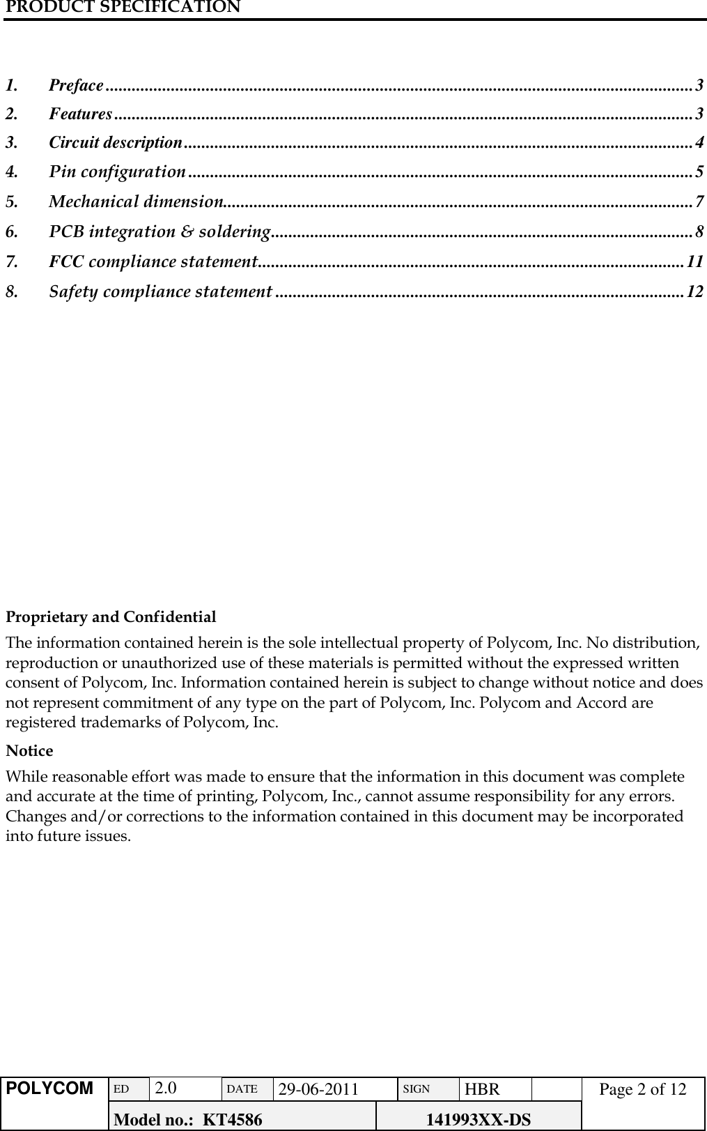 PRODUCT SPECIFICATION      POLYCOM ED  2.0 DATE 29-06-2011 SIGN HBR  Page 2 of 12 Model no.:  KT4586 141993XX-DS     1. Preface ....................................................................................................................................... 3 2. Features ..................................................................................................................................... 3 3. Circuit description ..................................................................................................................... 4 4. Pin configuration .................................................................................................................... 5 5. Mechanical dimension............................................................................................................ 7 6. PCB integration &amp; soldering ................................................................................................. 8 7. FCC compliance statement .................................................................................................. 11 8. Safety compliance statement .............................................................................................. 12             Proprietary and Confidential  The information contained herein is the sole intellectual property of Polycom, Inc. No distribution, reproduction or unauthorized use of these materials is permitted without the expressed written consent of Polycom, Inc. Information contained herein is subject to change without notice and does not represent commitment of any type on the part of Polycom, Inc. Polycom and Accord are registered trademarks of Polycom, Inc.  Notice  While reasonable effort was made to ensure that the information in this document was complete and accurate at the time of printing, Polycom, Inc., cannot assume responsibility for any errors. Changes and/or corrections to the information contained in this document may be incorporated into future issues.  