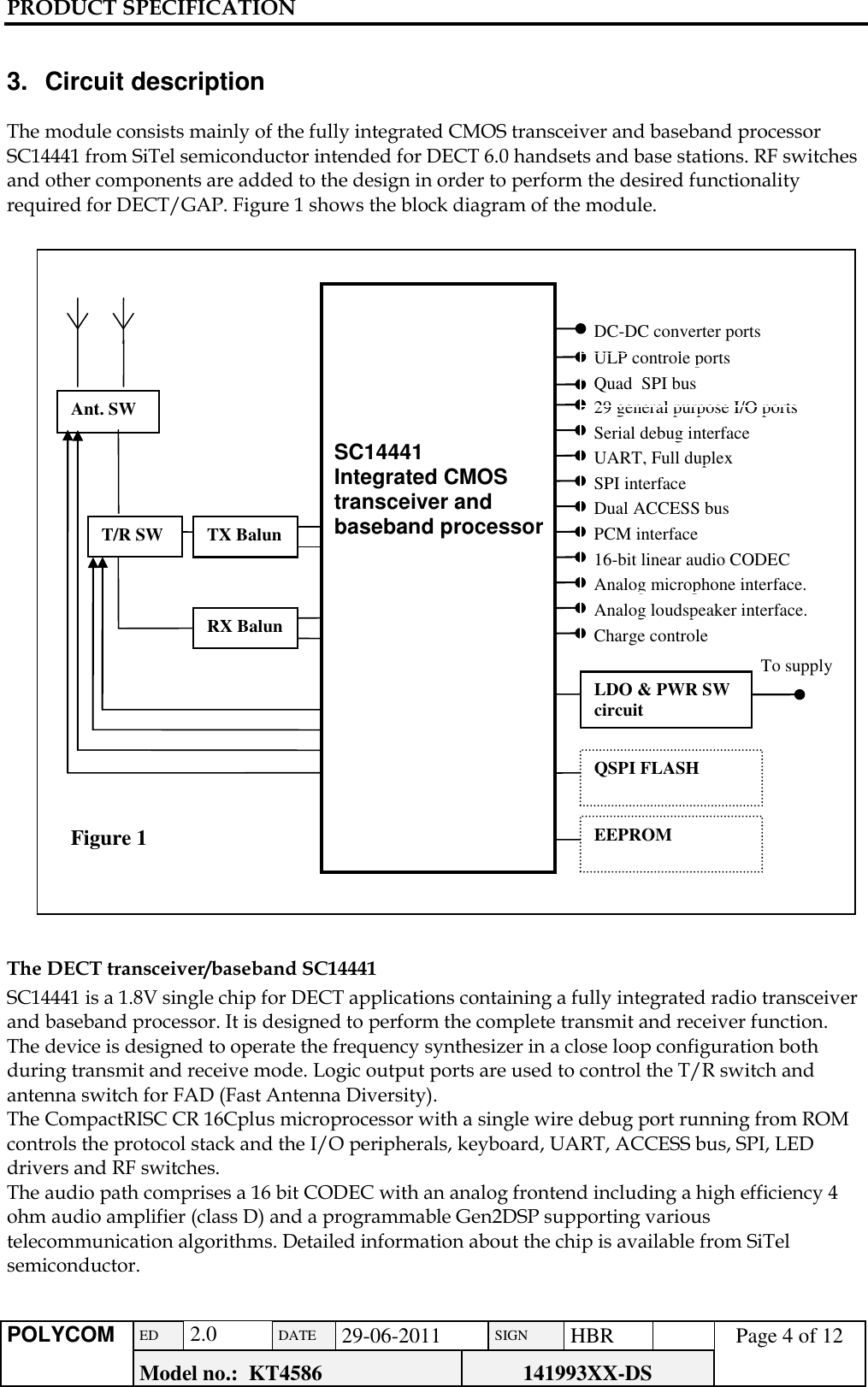 PRODUCT SPECIFICATION      POLYCOM ED  2.0 DATE 29-06-2011 SIGN HBR  Page 4 of 12 Model no.:  KT4586 141993XX-DS    3.  Circuit description  The module consists mainly of the fully integrated CMOS transceiver and baseband processor SC14441 from SiTel semiconductor intended for DECT 6.0 handsets and base stations. RF switches and other components are added to the design in order to perform the desired functionality required for DECT/GAP. Figure 1 shows the block diagram of the module.   The DECT transceiver/baseband SC14441 SC14441 is a 1.8V single chip for DECT applications containing a fully integrated radio transceiver and baseband processor. It is designed to perform the complete transmit and receiver function. The device is designed to operate the frequency synthesizer in a close loop configuration both during transmit and receive mode. Logic output ports are used to control the T/R switch and antenna switch for FAD (Fast Antenna Diversity). The CompactRISC CR 16Cplus microprocessor with a single wire debug port running from ROM controls the protocol stack and the I/O peripherals, keyboard, UART, ACCESS bus, SPI, LED drivers and RF switches. The audio path comprises a 16 bit CODEC with an analog frontend including a high efficiency 4 ohm audio amplifier (class D) and a programmable Gen2DSP supporting various telecommunication algorithms. Detailed information about the chip is available from SiTel semiconductor.    T/R SW 29 general purpose I/O ports Figure 1   SC14441 Integrated CMOS transceiver and baseband processor Ant. SW Serial debug interface UART, Full duplex SPI interface Dual ACCESS bus PCM interface 16-bit linear audio CODEC Analog microphone interface. Analog loudspeaker interface. Charge controle LDO &amp; PWR SW circuit To supply QSPI FLASH EEPROM RX Balun TX Balun ULP controle ports DC-DC converter ports Quad  SPI bus 