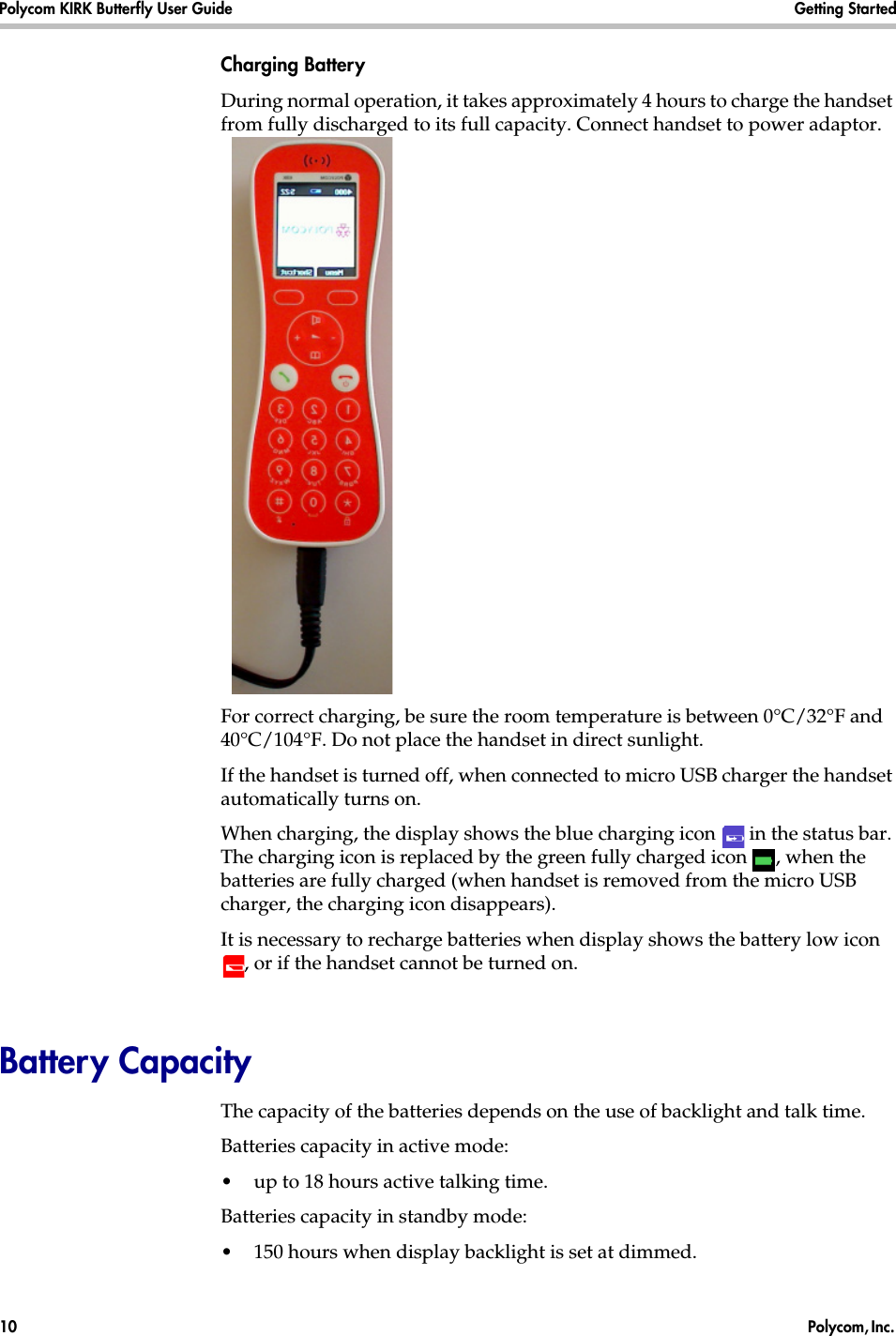 Polycom KIRK Butterfly User Guide Getting Started10  Polycom, Inc. Charging BatteryDuring normal operation, it takes approximately 4 hours to charge the handset from fully discharged to its full capacity. Connect handset to power adaptor.For correct charging, be sure the room temperature is between 0°C/32°F and 40°C/104°F. Do not place the handset in direct sunlight. If the handset is turned off, when connected to micro USB charger the handset automatically turns on.When charging, the display shows the blue charging icon   in the status bar. The charging icon is replaced by the green fully charged icon  , when the batteries are fully charged (when handset is removed from the micro USB charger, the charging icon disappears). It is necessary to recharge batteries when display shows the battery low icon , or if the handset cannot be turned on. Battery Capacity The capacity of the batteries depends on the use of backlight and talk time. Batteries capacity in active mode:•up to 18 hours active talking time.Batteries capacity in standby mode:•150 hours when display backlight is set at dimmed. 