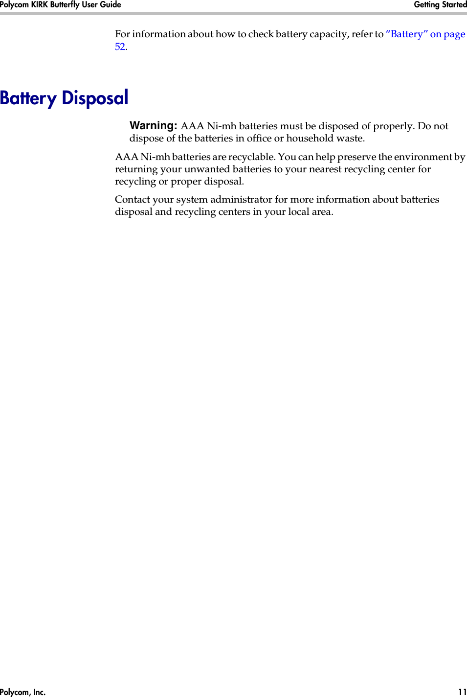 Polycom, Inc.  11 Polycom KIRK Butterfly User Guide Getting Started For information about how to check battery capacity, refer to “Battery” on page 52.Battery DisposalWarning: AAA Ni-mh batteries must be disposed of properly. Do not dispose of the batteries in office or household waste.AAA Ni-mh batteries are recyclable. You can help preserve the environment by returning your unwanted batteries to your nearest recycling center for recycling or proper disposal. Contact your system administrator for more information about batteries disposal and recycling centers in your local area.