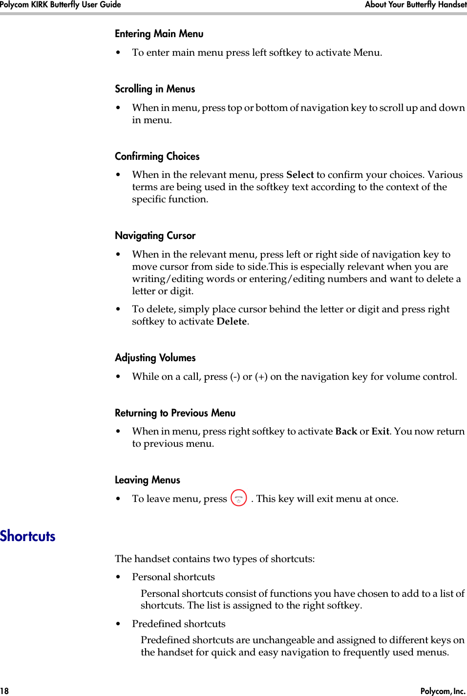 Polycom KIRK Butterfly User Guide About Your Butterfly Handset18  Polycom, Inc. Entering Main Menu •To enter main menu press left softkey to activate Menu.Scrolling in Menus •When in menu, press top or bottom of navigation key to scroll up and down in menu.Confirming Choices •When in the relevant menu, press Select to confirm your choices. Various terms are being used in the softkey text according to the context of the specific function.Navigating Cursor •When in the relevant menu, press left or right side of navigation key to move cursor from side to side.This is especially relevant when you are writing/editing words or entering/editing numbers and want to delete a letter or digit. •To delete, simply place cursor behind the letter or digit and press right softkey to activate Delete.Adjusting Volumes •While on a call, press (-) or (+) on the navigation key for volume control.Returning to Previous Menu •When in menu, press right softkey to activate Back or Exit. You now return to previous menu.Leaving Menus •To leave menu, press  . This key will exit menu at once.ShortcutsThe handset contains two types of shortcuts:•Personal shortcutsPersonal shortcuts consist of functions you have chosen to add to a list of shortcuts. The list is assigned to the right softkey.•Predefined shortcuts Predefined shortcuts are unchangeable and assigned to different keys on the handset for quick and easy navigation to frequently used menus.