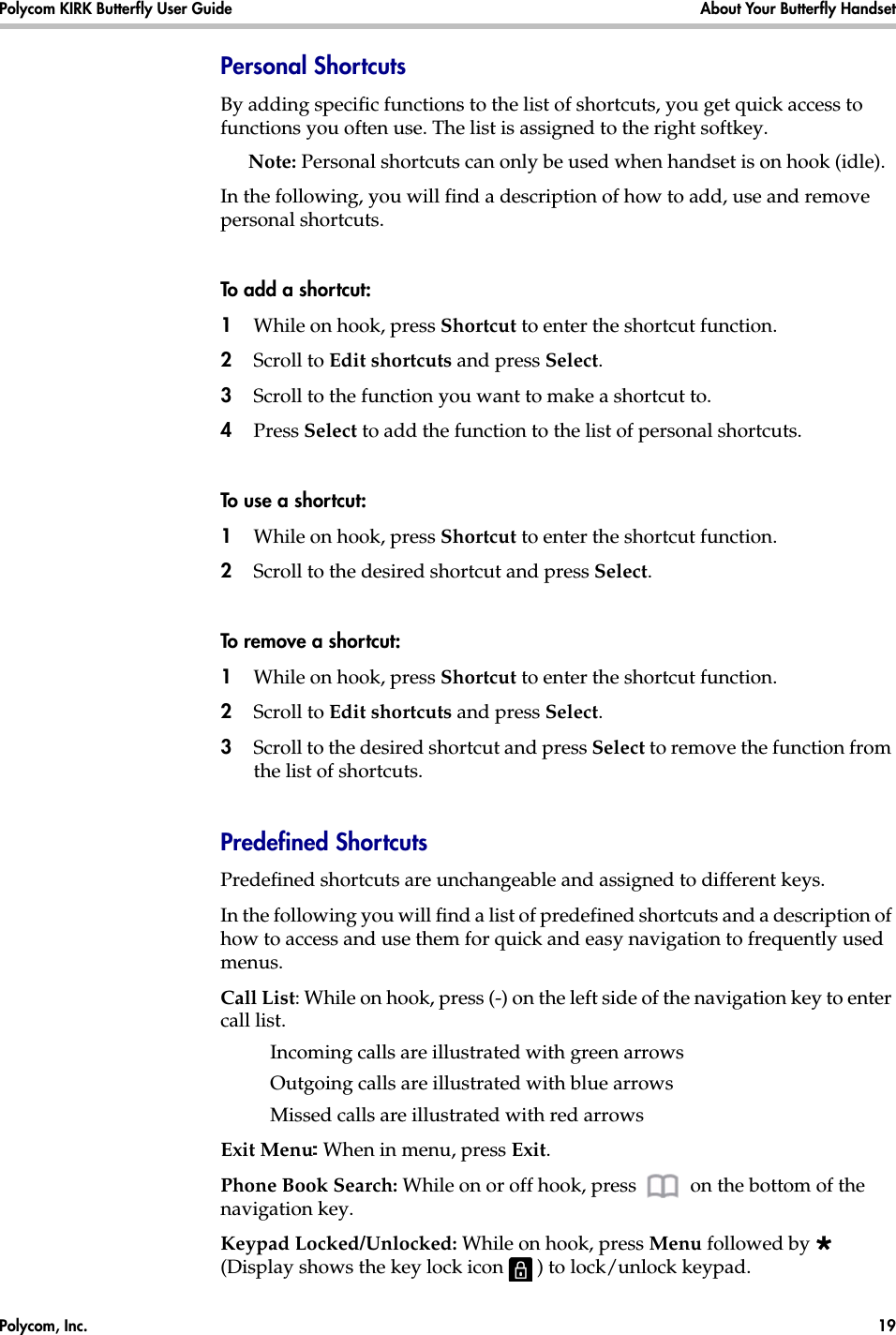 Polycom, Inc.  19 Polycom KIRK Butterfly User Guide About Your Butterfly Handset Personal Shortcuts By adding specific functions to the list of shortcuts, you get quick access to functions you often use. The list is assigned to the right softkey.Note: Personal shortcuts can only be used when handset is on hook (idle).In the following, you will find a description of how to add, use and remove personal shortcuts.To add a shortcut:1While on hook, press Shortcut to enter the shortcut function.2Scroll to Edit shortcuts and press Select.3Scroll to the function you want to make a shortcut to. 4Press Select to add the function to the list of personal shortcuts.To use a shortcut:1While on hook, press Shortcut to enter the shortcut function.2Scroll to the desired shortcut and press Select.To remove a shor tcut:1While on hook, press Shortcut to enter the shortcut function.2Scroll to Edit shortcuts and press Select.3Scroll to the desired shortcut and press Select to remove the function from the list of shortcuts.Predefined ShortcutsPredefined shortcuts are unchangeable and assigned to different keys. In the following you will find a list of predefined shortcuts and a description of how to access and use them for quick and easy navigation to frequently used menus.Call List: While on hook, press (-) on the left side of the navigation key to enter call list. Incoming calls are illustrated with green arrowsOutgoing calls are illustrated with blue arrowsMissed calls are illustrated with red arrowsExit Menu: When in menu, press Exit.Phone Book Search: While on or off hook, press   on the bottom of the navigation key.Keypad Locked/Unlocked: While on hook, press Menu followed by  (Display shows the key lock icon   ) to lock/unlock keypad.