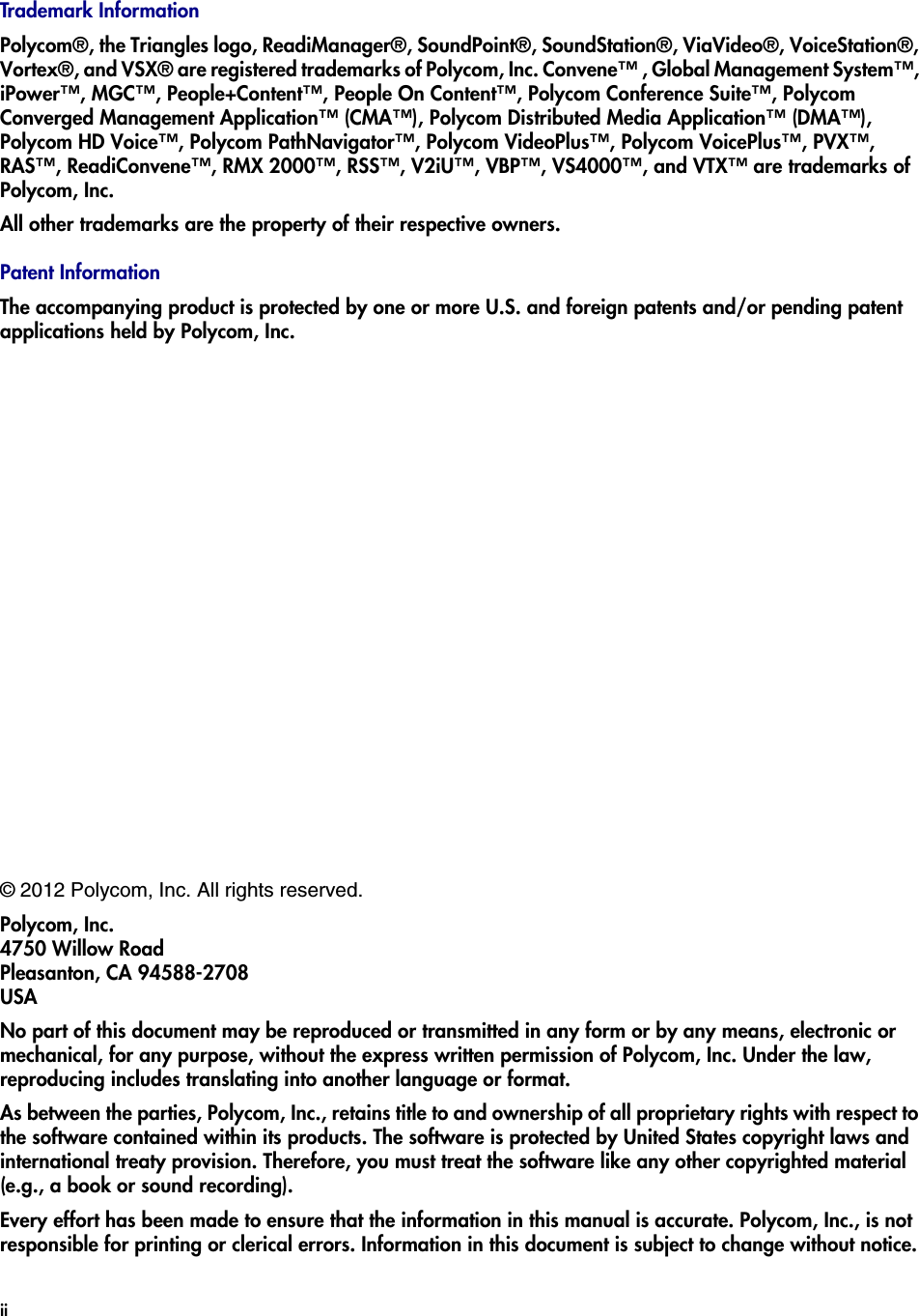 © 2012 Polycom, Inc. All rights reserved. Polycom, Inc.4750 Willow RoadPleasanton, CA 94588-2708USANo part of this document may be reproduced or transmitted in any form or by any means, electronic or mechanical, for any purpose, without the express written permission of Polycom, Inc. Under the law, reproducing includes translating into another language or format. As between the parties, Polycom, Inc., retains title to and ownership of all proprietary rights with respect to the software contained within its products. The software is protected by United States copyright laws and international treaty provision. Therefore, you must treat the software like any other copyrighted material (e.g., a book or sound recording). Every effort has been made to ensure that the information in this manual is accurate. Polycom, Inc., is not responsible for printing or clerical errors. Information in this document is subject to change without notice. ii Trademark InformationPolycom®, the Triangles logo, ReadiManager®, SoundPoint®, SoundStation®, ViaVideo®, VoiceStation®, Vortex®, and VSX® are registered trademarks of Polycom, Inc. Convene™ , Global Management System™, iPower™, MGC™, People+Content™, People On Content™, Polycom Conference Suite™, Polycom Converged Management Application™ (CMA™), Polycom Distributed Media Application™ (DMA™), Polycom HD Voice™, Polycom PathNavigator™, Polycom VideoPlus™, Polycom VoicePlus™, PVX™, RAS™, ReadiConvene™, RMX 2000™, RSS™, V2iU™, VBP™, VS4000™, and VTX™ are trademarks of Polycom, Inc. All other trademarks are the property of their respective owners.Patent InformationThe accompanying product is protected by one or more U.S. and foreign patents and/or pending patent applications held by Polycom, Inc. 