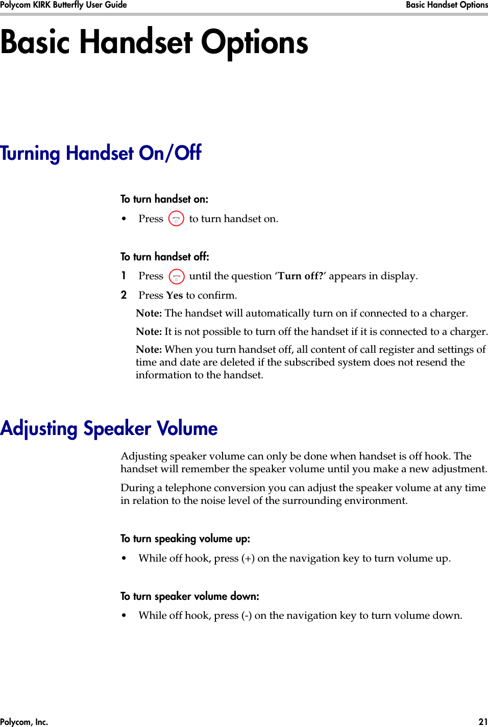 Polycom, Inc.  21 Polycom KIRK Butterfly User Guide Basic Handset Options Basic Handset OptionsTurning Handset On/OffTo turn handset on:•Press   to turn handset on.To turn handset off:1Press   until the question ‘Turn off?’ appears in display.2Press Yes to confirm.Note: The handset will automatically turn on if connected to a charger.Note: It is not possible to turn off the handset if it is connected to a charger.Note: When you turn handset off, all content of call register and settings of time and date are deleted if the subscribed system does not resend the information to the handset.Adjusting Speaker VolumeAdjusting speaker volume can only be done when handset is off hook. The handset will remember the speaker volume until you make a new adjustment.During a telephone conversion you can adjust the speaker volume at any time in relation to the noise level of the surrounding environment. To turn speaking volume up:•While off hook, press (+) on the navigation key to turn volume up.To turn speaker volume down:•While off hook, press (-) on the navigation key to turn volume down.