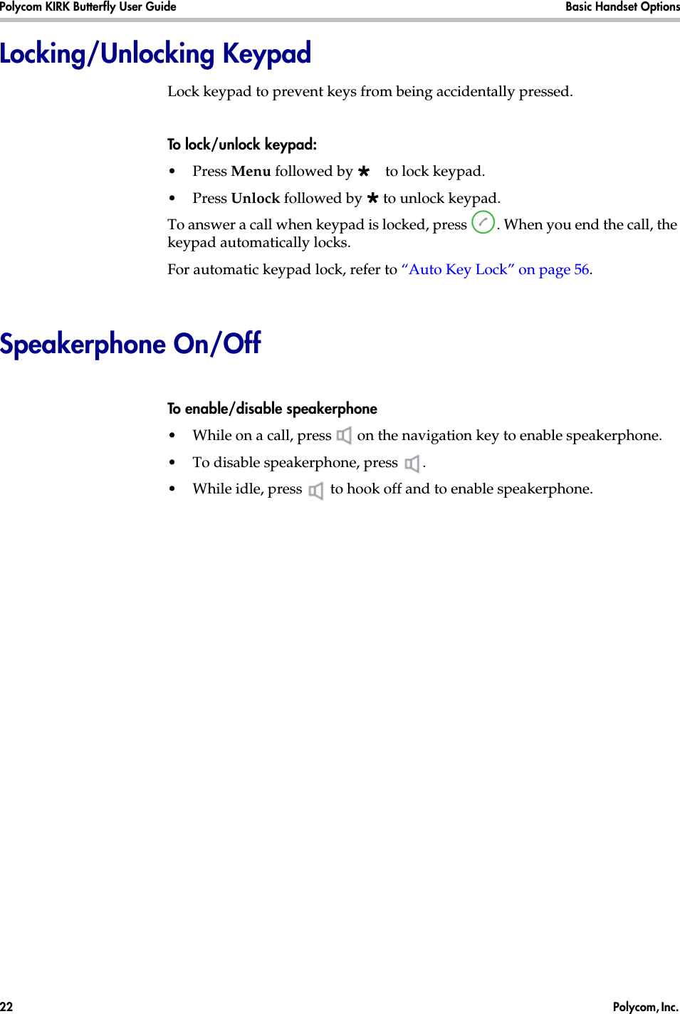 Polycom KIRK Butterfly User Guide Basic Handset Options22  Polycom, Inc. Locking/Unlocking KeypadLock keypad to prevent keys from being accidentally pressed.To lock/unlock keypad:•Press Menu followed by to lock keypad.•Press Unlock followed by  to unlock keypad.To answer a call when keypad is locked, press  . When you end the call, the keypad automatically locks.For automatic keypad lock, refer to “Auto Key Lock” on page 56.Speakerphone On/OffTo enable/disable speakerphone•While on a call, press   on the navigation key to enable speakerphone.•To disable speakerphone, press  .•While idle, press   to hook off and to enable speakerphone.