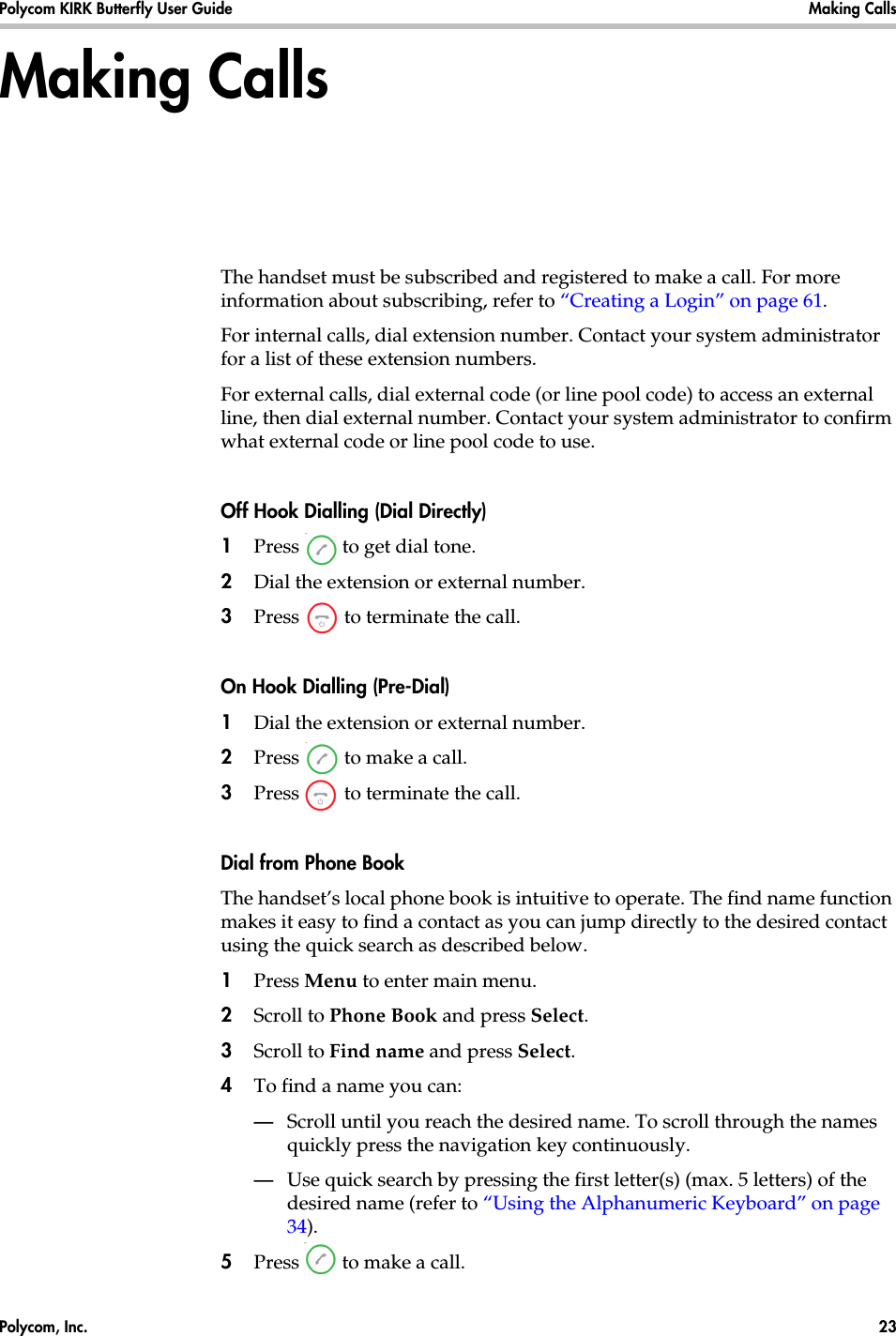 Polycom, Inc.  23 Polycom KIRK Butterfly User Guide Making Calls Making CallsThe handset must be subscribed and registered to make a call. For more information about subscribing, refer to “Creating a Login” on page 61.For internal calls, dial extension number. Contact your system administrator for a list of these extension numbers.For external calls, dial external code (or line pool code) to access an external line, then dial external number. Contact your system administrator to confirm what external code or line pool code to use.Off Hook Dialling (Dial Directly)1Press   to get dial tone. 2Dial the extension or external number.3Press   to terminate the call.On Hook Dialling (Pre-Dial)1Dial the extension or external number.2Press   to make a call.3Press   to terminate the call.Dial from Phone BookThe handset’s local phone book is intuitive to operate. The find name function makes it easy to find a contact as you can jump directly to the desired contact using the quick search as described below.1Press Menu to enter main menu.2Scroll to Phone Book and press Select.3Scroll to Find name and press Select.4To find a name you can:—Scroll until you reach the desired name. To scroll through the names quickly press the navigation key continuously.—Use quick search by pressing the first letter(s) (max. 5 letters) of the desired name (refer to “Using the Alphanumeric Keyboard” on page 34).5Press   to make a call.