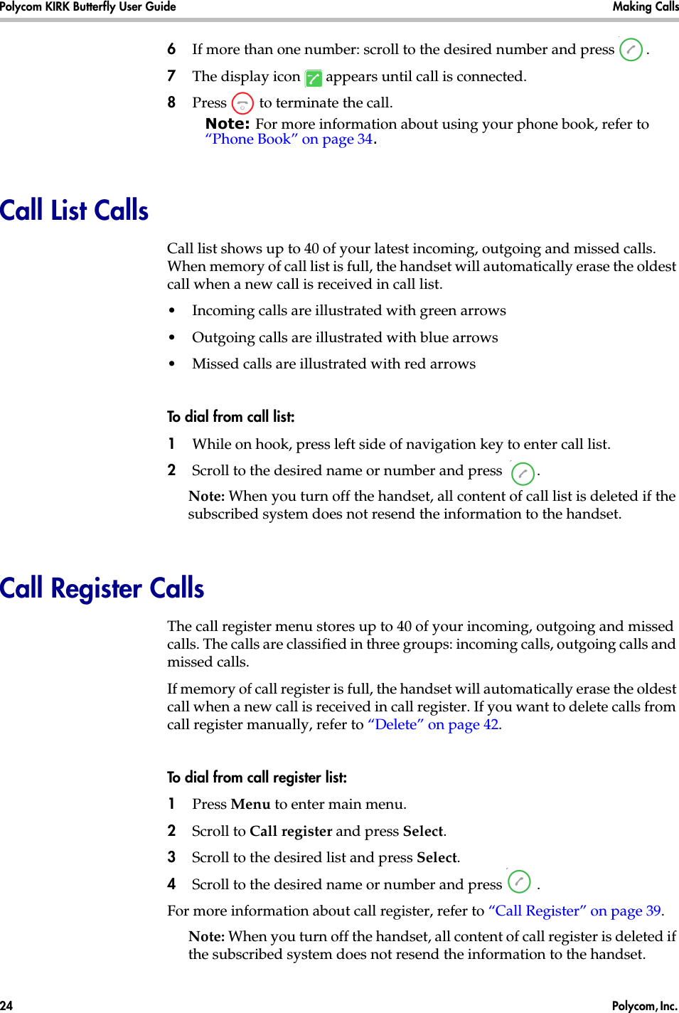 Polycom KIRK Butterfly User Guide Making Calls24  Polycom, Inc. 6If more than one number: scroll to the desired number and press  .7The display icon   appears until call is connected.8Press   to terminate the call.Note: For more information about using your phone book, refer to “Phone Book” on page 34.Call List CallsCall list shows up to 40 of your latest incoming, outgoing and missed calls. When memory of call list is full, the handset will automatically erase the oldest call when a new call is received in call list.•Incoming calls are illustrated with green arrows •Outgoing calls are illustrated with blue arrows •Missed calls are illustrated with red arrowsTo dial from call list:1While on hook, press left side of navigation key to enter call list.2Scroll to the desired name or number and press  .Note: When you turn off the handset, all content of call list is deleted if the subscribed system does not resend the information to the handset.Call Register CallsThe call register menu stores up to 40 of your incoming, outgoing and missed calls. The calls are classified in three groups: incoming calls, outgoing calls and missed calls. If memory of call register is full, the handset will automatically erase the oldest call when a new call is received in call register. If you want to delete calls from call register manually, refer to “Delete” on page 42.To dial from call register list:1Press Menu to enter main menu.2Scroll to Call register and press Select.3Scroll to the desired list and press Select.4Scroll to the desired name or number and press  .For more information about call register, refer to “Call Register” on page 39.Note: When you turn off the handset, all content of call register is deleted if the subscribed system does not resend the information to the handset.