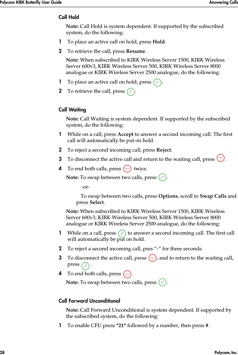 Polycom KIRK Butterfly User Guide Answering Calls28  Polycom, Inc. Call HoldNote: Call Hold is system dependent. If supported by the subscribed system, do the following: 1To place an active call on hold, press Hold.2To retrieve the call, press Resume.Note: When subscribed to KIRK Wireless Server 1500, KIRK Wireless Server 600v3, KIRK Wireless Server 500, KIRK Wireless Server 8000 analogue or KIRK Wireless Server 2500 analogue, do the following:1To place an active call on hold, press  .2To retrieve the call, press  .Call WaitingNote: Call Waiting is system dependent. If supported by the subscribed system, do the following: 1While on a call, press Accept to answer a second incoming call. The first call will automatically be put on hold.2To reject a second incoming call, press Reject.3To disconnect the active call and return to the waiting call, press  .4To end both calls, press   twice.Note: To swap between two calls, press  .    -or-    To swap between two calls, press Options, scroll to Swap Calls and press Select.Note: When subscribed to KIRK Wireless Server 1500, KIRK Wireless Server 600v3, KIRK Wireless Server 500, KIRK Wireless Server 8000 analogue or KIRK Wireless Server 2500 analogue, do the following:1While on a call, press   to answer a second incoming call. The first call will automatically be put on hold.2To reject a second incoming call, pres “-” for three seconds.3To disconnect the active call, press  , and to return to the waiting call, press .4To end both calls, press  .Note: To swap between two calls, press  .Call Forward UnconditionalNote: Call Forward Unconditional is system dependent. If supported by the subscribed system, do the following: 1To enable CFU press *21* followed by a number, then press #.