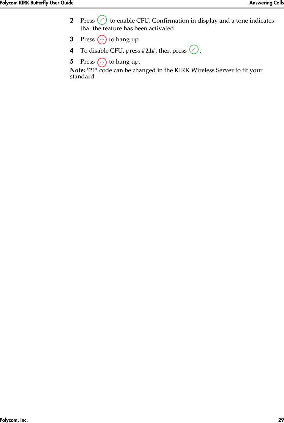 Polycom, Inc.  29 Polycom KIRK Butterfly User Guide Answering Calls 2Press   to enable CFU. Confirmation in display and a tone indicates that the feature has been activated.3Press   to hang up.4To disable CFU, press #21#, then press  .5Press   to hang up.Note: *21* code can be changed in the KIRK Wireless Server to fit your standard.