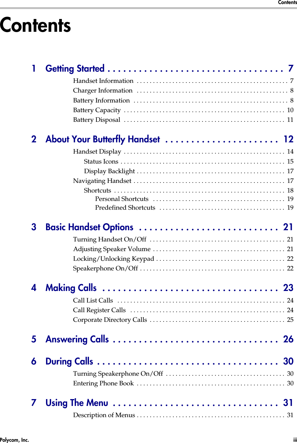 Polycom, Inc.  iii  Contents  Contents1  Getting Started . . . . . . . . . . . . . . . . . . . . . . . . . . . . . . . . . .  7Handset Information  . . . . . . . . . . . . . . . . . . . . . . . . . . . . . . . . . . . . . . . . . . . . . . .  7Charger Information   . . . . . . . . . . . . . . . . . . . . . . . . . . . . . . . . . . . . . . . . . . . . . . .  8Battery Information  . . . . . . . . . . . . . . . . . . . . . . . . . . . . . . . . . . . . . . . . . . . . . . . .  8Battery Capacity  . . . . . . . . . . . . . . . . . . . . . . . . . . . . . . . . . . . . . . . . . . . . . . . . . .  10Battery Disposal  . . . . . . . . . . . . . . . . . . . . . . . . . . . . . . . . . . . . . . . . . . . . . . . . . .  112 About Your Butterfly Handset  . . . . . . . . . . . . . . . . . . . . . .  12Handset Display  . . . . . . . . . . . . . . . . . . . . . . . . . . . . . . . . . . . . . . . . . . . . . . . . . .  14Status Icons . . . . . . . . . . . . . . . . . . . . . . . . . . . . . . . . . . . . . . . . . . . . . . . . . . .  15Display Backlight . . . . . . . . . . . . . . . . . . . . . . . . . . . . . . . . . . . . . . . . . . . . . .  17Navigating Handset . . . . . . . . . . . . . . . . . . . . . . . . . . . . . . . . . . . . . . . . . . . . . . .  17Shortcuts  . . . . . . . . . . . . . . . . . . . . . . . . . . . . . . . . . . . . . . . . . . . . . . . . . . . . .  18Personal Shortcuts   . . . . . . . . . . . . . . . . . . . . . . . . . . . . . . . . . . . . . . . . .  19Predefined Shortcuts   . . . . . . . . . . . . . . . . . . . . . . . . . . . . . . . . . . . . . . .  193  Basic Handset Options  . . . . . . . . . . . . . . . . . . . . . . . . . . .  21Turning Handset On/Off  . . . . . . . . . . . . . . . . . . . . . . . . . . . . . . . . . . . . . . . . . .  21Adjusting Speaker Volume . . . . . . . . . . . . . . . . . . . . . . . . . . . . . . . . . . . . . . . . .  21Locking/Unlocking Keypad . . . . . . . . . . . . . . . . . . . . . . . . . . . . . . . . . . . . . . . .  22Speakerphone On/Off . . . . . . . . . . . . . . . . . . . . . . . . . . . . . . . . . . . . . . . . . . . . .  224  Making Calls  . . . . . . . . . . . . . . . . . . . . . . . . . . . . . . . . . .  23Call List Calls   . . . . . . . . . . . . . . . . . . . . . . . . . . . . . . . . . . . . . . . . . . . . . . . . . . . .  24Call Register Calls   . . . . . . . . . . . . . . . . . . . . . . . . . . . . . . . . . . . . . . . . . . . . . . . .  24Corporate Directory Calls  . . . . . . . . . . . . . . . . . . . . . . . . . . . . . . . . . . . . . . . . . .  255  Answering Calls  . . . . . . . . . . . . . . . . . . . . . . . . . . . . . . . .  266  During Calls  . . . . . . . . . . . . . . . . . . . . . . . . . . . . . . . . . . .  30Turning Speakerphone On/Off  . . . . . . . . . . . . . . . . . . . . . . . . . . . . . . . . . . . . .  30Entering Phone Book  . . . . . . . . . . . . . . . . . . . . . . . . . . . . . . . . . . . . . . . . . . . . . .  307  Using The Menu  . . . . . . . . . . . . . . . . . . . . . . . . . . . . . . . .  31Description of Menus . . . . . . . . . . . . . . . . . . . . . . . . . . . . . . . . . . . . . . . . . . . . . .  31