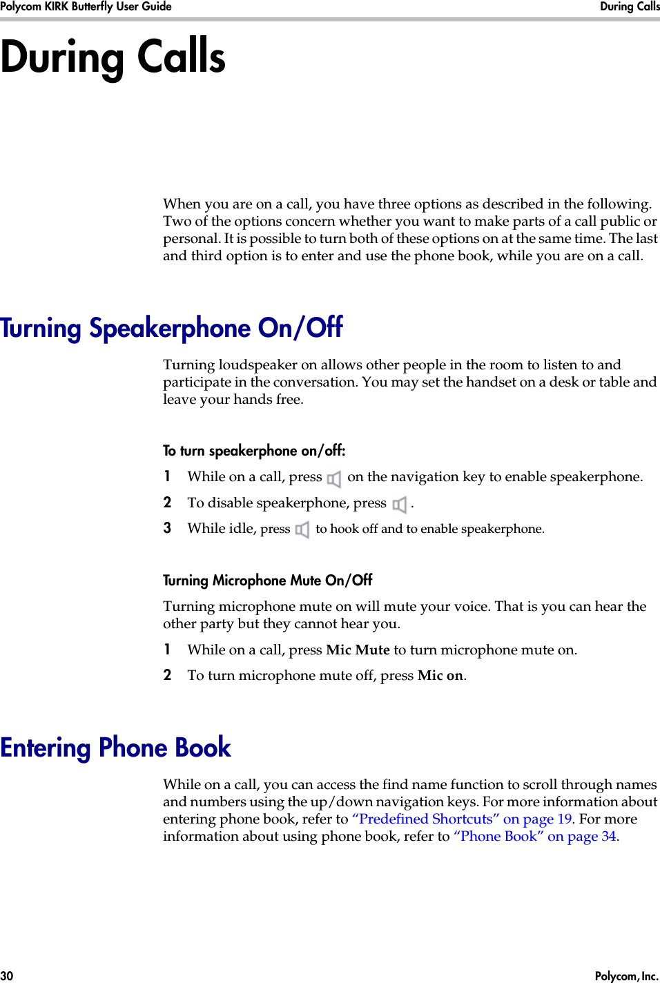 Polycom KIRK Butterfly User Guide During Calls30  Polycom, Inc. During CallsWhen you are on a call, you have three options as described in the following. Two of the options concern whether you want to make parts of a call public or personal. It is possible to turn both of these options on at the same time. The last and third option is to enter and use the phone book, while you are on a call. Turning Speakerphone On/OffTurning loudspeaker on allows other people in the room to listen to and participate in the conversation. You may set the handset on a desk or table and leave your hands free.To turn speakerphone on/off:1While on a call, press  on the navigation key to enable speakerphone.2To disable speakerphone, press  .3While idle, press   to hook off and to enable speakerphone.Turning Microphone Mute On/OffTurning microphone mute on will mute your voice. That is you can hear the other party but they cannot hear you.1While on a call, press Mic Mute to turn microphone mute on.2To turn microphone mute off, press Mic on. Entering Phone BookWhile on a call, you can access the find name function to scroll through names and numbers using the up/down navigation keys. For more information about entering phone book, refer to “Predefined Shortcuts” on page 19. For more information about using phone book, refer to “Phone Book” on page 34.