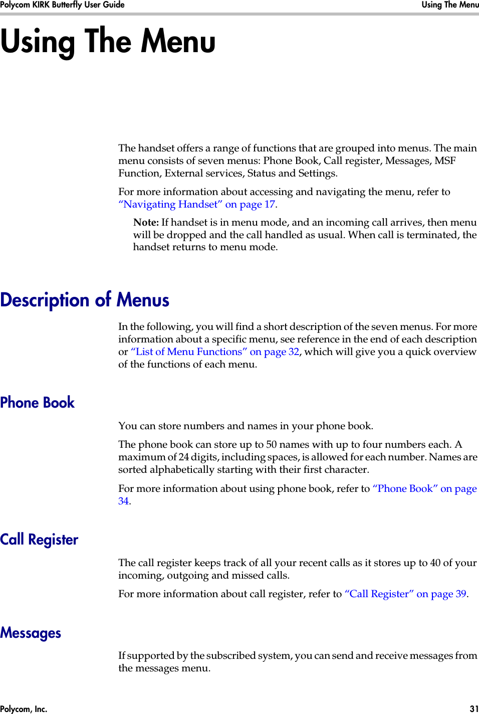 Polycom, Inc.  31 Polycom KIRK Butterfly User Guide Using The Menu Using The MenuThe handset offers a range of functions that are grouped into menus. The main menu consists of seven menus: Phone Book, Call register, Messages, MSF Function, External services, Status and Settings. For more information about accessing and navigating the menu, refer to “Navigating Handset” on page 17.Note: If handset is in menu mode, and an incoming call arrives, then menu will be dropped and the call handled as usual. When call is terminated, the handset returns to menu mode.Description of MenusIn the following, you will find a short description of the seven menus. For more information about a specific menu, see reference in the end of each description or “List of Menu Functions” on page 32, which will give you a quick overview of the functions of each menu.Phone BookYou can store numbers and names in your phone book.The phone book can store up to 50 names with up to four numbers each. A maximum of 24 digits, including spaces, is allowed for each number. Names are sorted alphabetically starting with their first character.For more information about using phone book, refer to “Phone Book” on page 34.Call RegisterThe call register keeps track of all your recent calls as it stores up to 40 of your incoming, outgoing and missed calls. For more information about call register, refer to “Call Register” on page 39.MessagesIf supported by the subscribed system, you can send and receive messages from the messages menu.