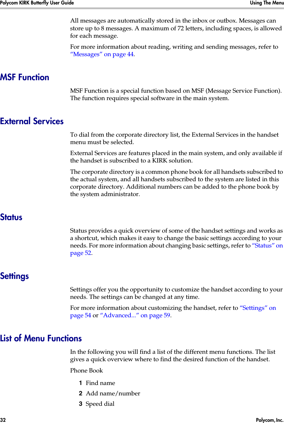 Polycom KIRK Butterfly User Guide Using The Menu32  Polycom, Inc. All messages are automatically stored in the inbox or outbox. Messages can store up to 8 messages. A maximum of 72 letters, including spaces, is allowed for each message.For more information about reading, writing and sending messages, refer to “Messages” on page 44.MSF FunctionMSF Function is a special function based on MSF (Message Service Function). The function requires special software in the main system.External ServicesTo dial from the corporate directory list, the External Services in the handset menu must be selected.External Services are features placed in the main system, and only available if the handset is subscribed to a KIRK solution. The corporate directory is a common phone book for all handsets subscribed to the actual system, and all handsets subscribed to the system are listed in this corporate directory. Additional numbers can be added to the phone book by the system administrator.StatusStatus provides a quick overview of some of the handset settings and works as a shortcut, which makes it easy to change the basic settings according to your needs. For more information about changing basic settings, refer to “Status” on page 52.SettingsSettings offer you the opportunity to customize the handset according to your needs. The settings can be changed at any time.For more information about customizing the handset, refer to “Settings” on page 54 or “Advanced...” on page 59.List of Menu FunctionsIn the following you will find a list of the different menu functions. The list gives a quick overview where to find the desired function of the handset.Phone Book1  Find name2  Add name/number3  Speed dial