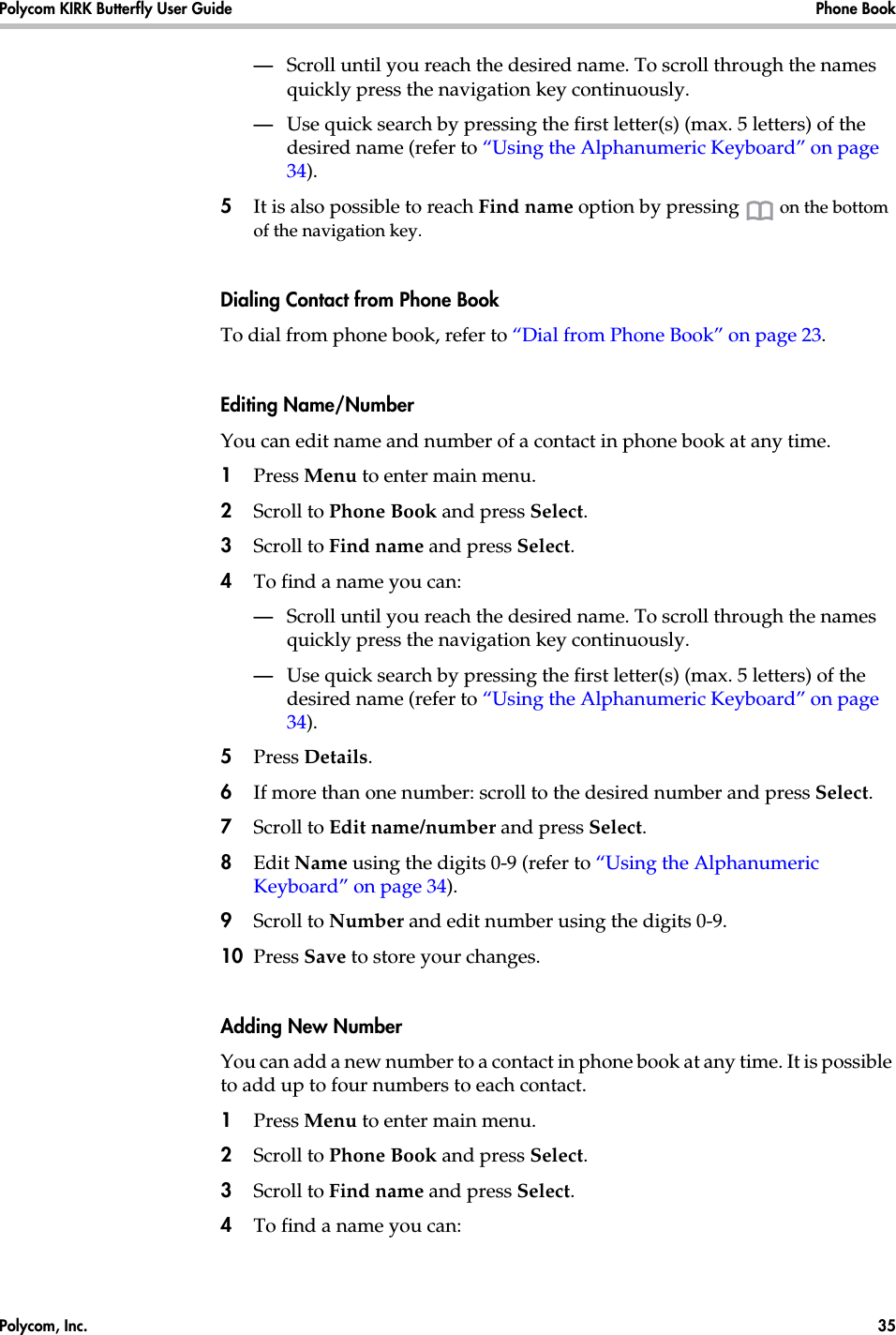Polycom, Inc.  35 Polycom KIRK Butterfly User Guide Phone Book —Scroll until you reach the desired name. To scroll through the names quickly press the navigation key continuously.—Use quick search by pressing the first letter(s) (max. 5 letters) of the desired name (refer to “Using the Alphanumeric Keyboard” on page 34).5It is also possible to reach Find name option by pressing   on the bottom of the navigation key.Dialing Contact from Phone BookTo dial from phone book, refer to “Dial from Phone Book” on page 23.Editing Name/NumberYou can edit name and number of a contact in phone book at any time.1Press Menu to enter main menu.2Scroll to Phone Book and press Select.3Scroll to Find name and press Select.4To find a name you can:—Scroll until you reach the desired name. To scroll through the names quickly press the navigation key continuously.—Use quick search by pressing the first letter(s) (max. 5 letters) of the desired name (refer to “Using the Alphanumeric Keyboard” on page 34).5Press Details. 6If more than one number: scroll to the desired number and press Select.7Scroll to Edit name/number and press Select.8Edit Name using the digits 0-9 (refer to “Using the Alphanumeric Keyboard” on page 34).9Scroll to Number and edit number using the digits 0-9.10 Press Save to store your changes.Adding New Number You can add a new number to a contact in phone book at any time. It is possible to add up to four numbers to each contact.1Press Menu to enter main menu.2Scroll to Phone Book and press Select.3Scroll to Find name and press Select.4To find a name you can: