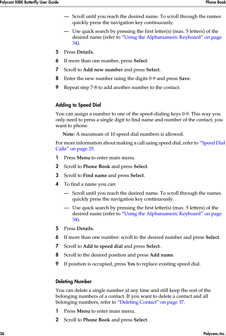 Polycom KIRK Butterfly User Guide Phone Book36  Polycom, Inc. —Scroll until you reach the desired name. To scroll through the names quickly press the navigation key continuously.—Use quick search by pressing the first letter(s) (max. 5 letters) of the desired name (refer to “Using the Alphanumeric Keyboard” on page 34).5Press Details.6If more than one number, press Select. 7Scroll to Add new number and press Select.8Enter the new number using the digits 0-9 and press Save.9Repeat step 7-8 to add another number to the contact.Adding to Speed DialYou can assign a number to one of the speed-dialing keys 0-9. This way you only need to press a single digit to find name and number of the contact, you want to phone.Note: A maximum of 10 speed dial numbers is allowed.For more information about making a call using speed dial, refer to “Speed Dial Calls” on page 25.1Press Menu to enter main menu.2Scroll to Phone Book and press Select.3Scroll to Find name and press Select.4To find a name you can:—Scroll until you reach the desired name. To scroll through the names quickly press the navigation key continuously.—Use quick search by pressing the first letter(s) (max. 5 letters) of the desired name (refer to “Using the Alphanumeric Keyboard” on page 34).5Press Details.6If more than one number: scroll to the desired number and press Select.7Scroll to Add to speed dial and press Select.8Scroll to the desired position and press Add name. 9If position is occupied, press Yes to replace existing speed dial.Deleting NumberYou can delete a single number at any time and still keep the rest of the belonging numbers of a contact. If you want to delete a contact and all belonging numbers, refer to “Deleting Contact” on page 37.1Press Menu to enter main menu.2Scroll to Phone Book and press Select.