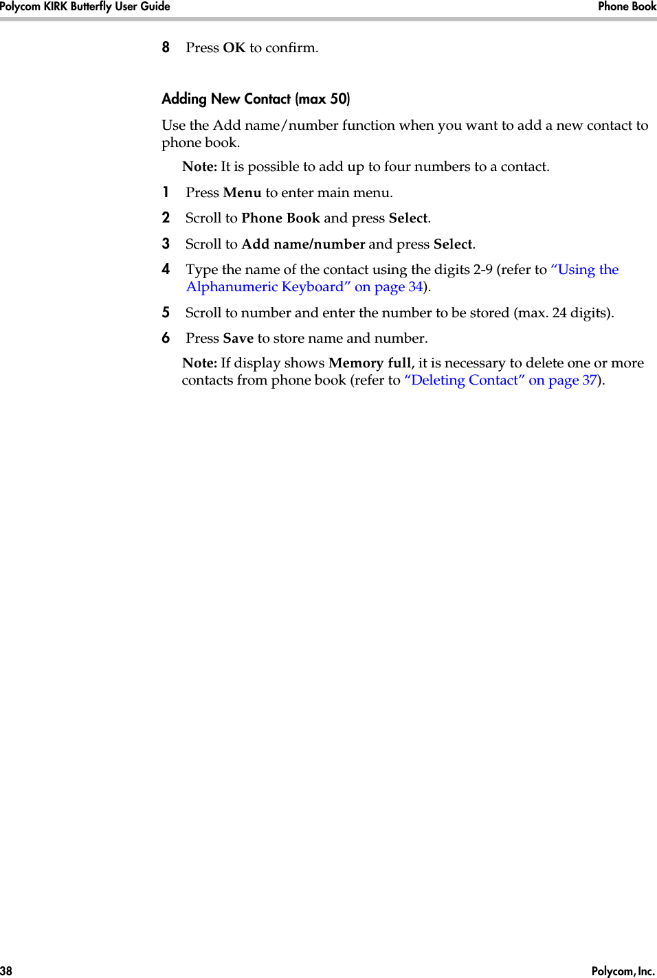 Polycom KIRK Butterfly User Guide Phone Book38  Polycom, Inc. 8Press OK to confirm.Adding New Contact (max 50)Use the Add name/number function when you want to add a new contact to phone book. Note: It is possible to add up to four numbers to a contact.1Press Menu to enter main menu.2Scroll to Phone Book and press Select.3Scroll to Add name/number and press Select.4Type the name of the contact using the digits 2-9 (refer to “Using the Alphanumeric Keyboard” on page 34).5Scroll to number and enter the number to be stored (max. 24 digits).6Press Save to store name and number.Note: If display shows Memory full, it is necessary to delete one or more contacts from phone book (refer to “Deleting Contact” on page 37).
