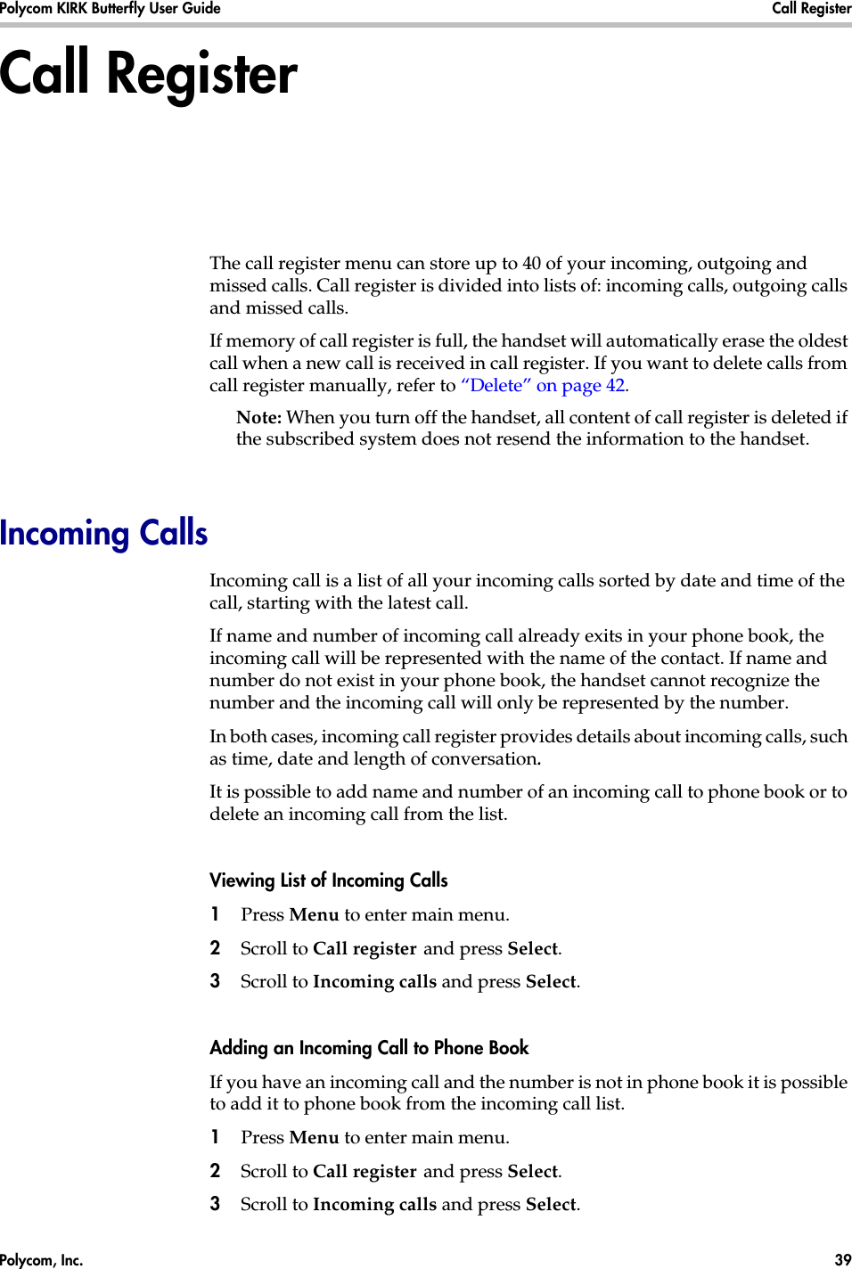 Polycom, Inc.  39 Polycom KIRK Butterfly User Guide Call Register Call RegisterThe call register menu can store up to 40 of your incoming, outgoing and missed calls. Call register is divided into lists of: incoming calls, outgoing calls and missed calls.If memory of call register is full, the handset will automatically erase the oldest call when a new call is received in call register. If you want to delete calls from call register manually, refer to “Delete” on page 42.Note: When you turn off the handset, all content of call register is deleted if the subscribed system does not resend the information to the handset.Incoming CallsIncoming call is a list of all your incoming calls sorted by date and time of the call, starting with the latest call.If name and number of incoming call already exits in your phone book, the incoming call will be represented with the name of the contact. If name and number do not exist in your phone book, the handset cannot recognize the number and the incoming call will only be represented by the number.In both cases, incoming call register provides details about incoming calls, such as time, date and length of conversation.It is possible to add name and number of an incoming call to phone book or to delete an incoming call from the list.Viewing List of Incoming Calls1Press Menu to enter main menu.2Scroll to Call register and press Select.3Scroll to Incoming calls and press Select.Adding an Incoming Call to Phone BookIf you have an incoming call and the number is not in phone book it is possible to add it to phone book from the incoming call list.1Press Menu to enter main menu.2Scroll to Call register and press Select.3Scroll to Incoming calls and press Select.