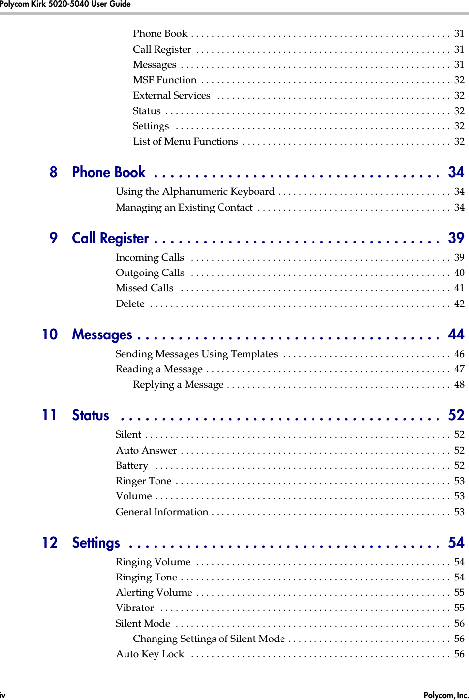 Polycom Kirk 5020-5040 User Guide  iv  Polycom, Inc. Phone Book . . . . . . . . . . . . . . . . . . . . . . . . . . . . . . . . . . . . . . . . . . . . . . . . . . .  31Call Register  . . . . . . . . . . . . . . . . . . . . . . . . . . . . . . . . . . . . . . . . . . . . . . . . . .  31Messages  . . . . . . . . . . . . . . . . . . . . . . . . . . . . . . . . . . . . . . . . . . . . . . . . . . . . .  31MSF Function  . . . . . . . . . . . . . . . . . . . . . . . . . . . . . . . . . . . . . . . . . . . . . . . . .  32External Services  . . . . . . . . . . . . . . . . . . . . . . . . . . . . . . . . . . . . . . . . . . . . . .  32Status  . . . . . . . . . . . . . . . . . . . . . . . . . . . . . . . . . . . . . . . . . . . . . . . . . . . . . . . .  32Settings  . . . . . . . . . . . . . . . . . . . . . . . . . . . . . . . . . . . . . . . . . . . . . . . . . . . . . .  32List of Menu Functions  . . . . . . . . . . . . . . . . . . . . . . . . . . . . . . . . . . . . . . . . .  328  Phone Book  . . . . . . . . . . . . . . . . . . . . . . . . . . . . . . . . . . .  34Using the Alphanumeric Keyboard . . . . . . . . . . . . . . . . . . . . . . . . . . . . . . . . . .  34Managing an Existing Contact  . . . . . . . . . . . . . . . . . . . . . . . . . . . . . . . . . . . . . .  349 Call Register . . . . . . . . . . . . . . . . . . . . . . . . . . . . . . . . . . .  39Incoming Calls   . . . . . . . . . . . . . . . . . . . . . . . . . . . . . . . . . . . . . . . . . . . . . . . . . . .  39Outgoing Calls  . . . . . . . . . . . . . . . . . . . . . . . . . . . . . . . . . . . . . . . . . . . . . . . . . . .  40Missed Calls   . . . . . . . . . . . . . . . . . . . . . . . . . . . . . . . . . . . . . . . . . . . . . . . . . . . . .  41Delete  . . . . . . . . . . . . . . . . . . . . . . . . . . . . . . . . . . . . . . . . . . . . . . . . . . . . . . . . . . .  4210  Messages . . . . . . . . . . . . . . . . . . . . . . . . . . . . . . . . . . . . .  44Sending Messages Using Templates  . . . . . . . . . . . . . . . . . . . . . . . . . . . . . . . . .  46Reading a Message . . . . . . . . . . . . . . . . . . . . . . . . . . . . . . . . . . . . . . . . . . . . . . . .  47Replying a Message . . . . . . . . . . . . . . . . . . . . . . . . . . . . . . . . . . . . . . . . . . . .  4811 Status   . . . . . . . . . . . . . . . . . . . . . . . . . . . . . . . . . . . . . . .  52Silent . . . . . . . . . . . . . . . . . . . . . . . . . . . . . . . . . . . . . . . . . . . . . . . . . . . . . . . . . . . .  52Auto Answer . . . . . . . . . . . . . . . . . . . . . . . . . . . . . . . . . . . . . . . . . . . . . . . . . . . . .  52Battery   . . . . . . . . . . . . . . . . . . . . . . . . . . . . . . . . . . . . . . . . . . . . . . . . . . . . . . . . . .  52Ringer Tone  . . . . . . . . . . . . . . . . . . . . . . . . . . . . . . . . . . . . . . . . . . . . . . . . . . . . . .  53Volume . . . . . . . . . . . . . . . . . . . . . . . . . . . . . . . . . . . . . . . . . . . . . . . . . . . . . . . . . .  53General Information . . . . . . . . . . . . . . . . . . . . . . . . . . . . . . . . . . . . . . . . . . . . . . .  5312  Settings  . . . . . . . . . . . . . . . . . . . . . . . . . . . . . . . . . . . . . .  54Ringing Volume  . . . . . . . . . . . . . . . . . . . . . . . . . . . . . . . . . . . . . . . . . . . . . . . . . .  54Ringing Tone . . . . . . . . . . . . . . . . . . . . . . . . . . . . . . . . . . . . . . . . . . . . . . . . . . . . .  54Alerting Volume . . . . . . . . . . . . . . . . . . . . . . . . . . . . . . . . . . . . . . . . . . . . . . . . . .  55Vibrator  . . . . . . . . . . . . . . . . . . . . . . . . . . . . . . . . . . . . . . . . . . . . . . . . . . . . . . . . .  55Silent Mode  . . . . . . . . . . . . . . . . . . . . . . . . . . . . . . . . . . . . . . . . . . . . . . . . . . . . . .  56Changing Settings of Silent Mode . . . . . . . . . . . . . . . . . . . . . . . . . . . . . . . .  56Auto Key Lock   . . . . . . . . . . . . . . . . . . . . . . . . . . . . . . . . . . . . . . . . . . . . . . . . . . .  56