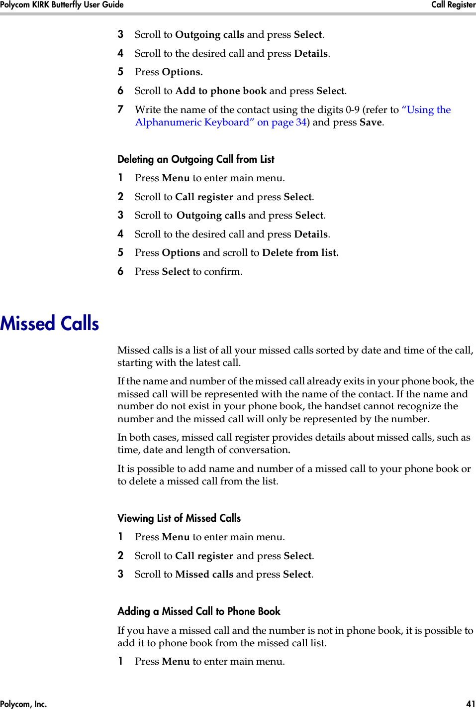 Polycom, Inc.  41 Polycom KIRK Butterfly User Guide Call Register 3Scroll to Outgoing calls and press Select.4Scroll to the desired call and press Details.5Press Options. 6Scroll to Add to phone book and press Select.7Write the name of the contact using the digits 0-9 (refer to “Using the Alphanumeric Keyboard” on page 34) and press Save.Deleting an Outgoing Call from List1Press Menu to enter main menu.2Scroll to Call register and press Select.3Scroll to Outgoing calls and press Select.4Scroll to the desired call and press Details.5Press Options and scroll to Delete from list.6Press Select to confirm.Missed CallsMissed calls is a list of all your missed calls sorted by date and time of the call, starting with the latest call. If the name and number of the missed call already exits in your phone book, the missed call will be represented with the name of the contact. If the name and number do not exist in your phone book, the handset cannot recognize the number and the missed call will only be represented by the number.In both cases, missed call register provides details about missed calls, such as time, date and length of conversation.It is possible to add name and number of a missed call to your phone book or to delete a missed call from the list.Viewing List of Missed Calls1Press Menu to enter main menu.2Scroll to Call register and press Select.3Scroll to Missed calls and press Select.Adding a Missed Call to Phone BookIf you have a missed call and the number is not in phone book, it is possible to add it to phone book from the missed call list.1Press Menu to enter main menu.