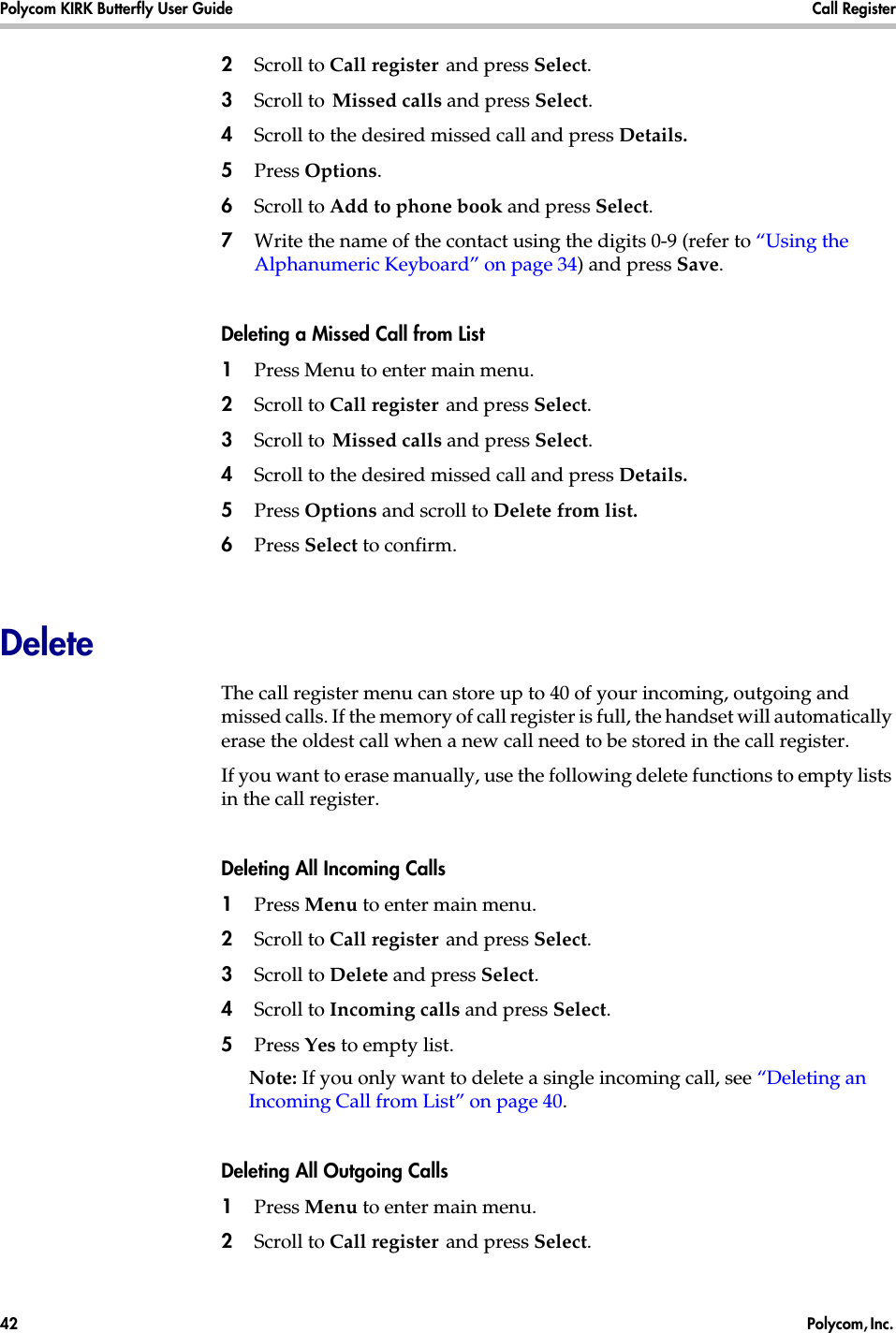 Polycom KIRK Butterfly User Guide Call Register42  Polycom, Inc. 2Scroll to Call register and press Select.3Scroll to Missed calls and press Select.4Scroll to the desired missed call and press Details.5Press Options. 6Scroll to Add to phone book and press Select.7Write the name of the contact using the digits 0-9 (refer to “Using the Alphanumeric Keyboard” on page 34) and press Save.Deleting a Missed Call from List1Press Menu to enter main menu.2Scroll to Call register and press Select.3Scroll to Missed calls and press Select.4Scroll to the desired missed call and press Details. 5Press Options and scroll to Delete from list.6Press Select to confirm.DeleteThe call register menu can store up to 40 of your incoming, outgoing and missed calls. If the memory of call register is full, the handset will automatically erase the oldest call when a new call need to be stored in the call register. If you want to erase manually, use the following delete functions to empty lists in the call register. Deleting All Incoming Calls1Press Menu to enter main menu.2Scroll to Call register and press Select.3Scroll to Delete and press Select.4Scroll to Incoming calls and press Select.5Press Yes to empty list.Note: If you only want to delete a single incoming call, see “Deleting an Incoming Call from List” on page 40.Deleting All Outgoing Calls1Press Menu to enter main menu.2Scroll to Call register and press Select.