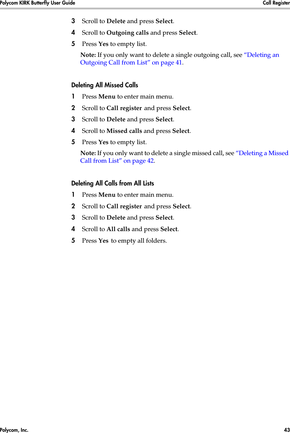 Polycom, Inc.  43 Polycom KIRK Butterfly User Guide Call Register 3Scroll to Delete and press Select.4Scroll to Outgoing calls and press Select.5Press Yes to empty list.Note: If you only want to delete a single outgoing call, see “Deleting an Outgoing Call from List” on page 41.Deleting All Missed Calls1Press Menu to enter main menu.2Scroll to Call register and press Select.3Scroll to Delete and press Select.4Scroll to Missed calls and press Select.5Press Yes to empty list.Note: If you only want to delete a single missed call, see “Deleting a Missed Call from List” on page 42.Deleting All Calls from All Lists1Press Menu to enter main menu.2Scroll to Call register and press Select.3Scroll to Delete and press Select.4Scroll to All calls and press Select.5Press Yes to empty all folders.