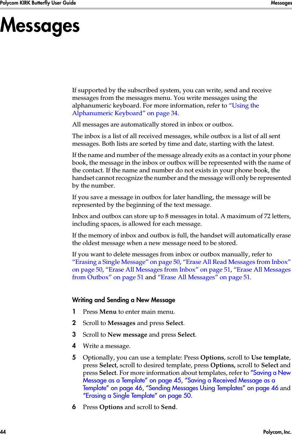 Polycom KIRK Butterfly User Guide Messages44  Polycom, Inc. MessagesIf supported by the subscribed system, you can write, send and receive messages from the messages menu. You write messages using the alphanumeric keyboard. For more information, refer to “Using the Alphanumeric Keyboard” on page 34.All messages are automatically stored in inbox or outbox. The inbox is a list of all received messages, while outbox is a list of all sent messages. Both lists are sorted by time and date, starting with the latest. If the name and number of the message already exits as a contact in your phone book, the message in the inbox or outbox will be represented with the name of the contact. If the name and number do not exists in your phone book, the handset cannot recognize the number and the message will only be represented by the number.If you save a message in outbox for later handling, the message will be represented by the beginning of the text message.Inbox and outbox can store up to 8 messages in total. A maximum of 72 letters, including spaces, is allowed for each message.If the memory of inbox and outbox is full, the handset will automatically erase the oldest message when a new message need to be stored. If you want to delete messages from inbox or outbox manually, refer to “Erasing a Single Message” on page 50, “Erase All Read Messages from Inbox” on page 50, “Erase All Messages from Inbox” on page 51, “Erase All Messages from Outbox” on page 51 and “Erase All Messages” on page 51.Writing and Sending a New Message1Press Menu to enter main menu.2Scroll to Messages and press Select.3Scroll to New message and press Select.4Write a message.5Optionally, you can use a template: Press Options, scroll to Use template, press Select, scroll to desired template, press Options, scroll to Select and press Select. For more information about templates, refer to “Saving a New Message as a Template” on page 45, “Saving a Received Message as a Template” on page 46, “Sending Messages Using Templates” on page 46 and “Erasing a Single Template” on page 50.6Press Options and scroll to Send.