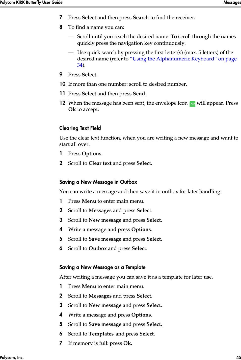 Polycom, Inc.  45 Polycom KIRK Butterfly User Guide Messages 7Press Select and then press Search to find the receiver.8To find a name you can:—Scroll until you reach the desired name. To scroll through the names quickly press the navigation key continuously.—Use quick search by pressing the first letter(s) (max. 5 letters) of the desired name (refer to “Using the Alphanumeric Keyboard” on page 34).9Press Select.10 If more than one number: scroll to desired number.11 Press Select and then press Send. 12 When the message has been sent, the envelope icon   will appear. Press Ok to accept. Clearing Text FieldUse the clear text function, when you are writing a new message and want to start all over.1Press Options.2Scroll to Clear text and press Select.Saving a New Message in OutboxYou can write a message and then save it in outbox for later handling.1Press Menu to enter main menu.2Scroll to Messages and press Select.3Scroll to New message and press Select.4Write a message and press Options. 5Scroll to Save message and press Select.6Scroll to Outbox and press Select.Saving a New Message as a TemplateAfter writing a message you can save it as a template for later use.1Press Menu to enter main menu.2Scroll to Messages and press Select.3Scroll to New message and press Select.4Write a message and press Options. 5Scroll to Save message and press Select.6Scroll to Templates and press Select.7If memory is full: press Ok. 
