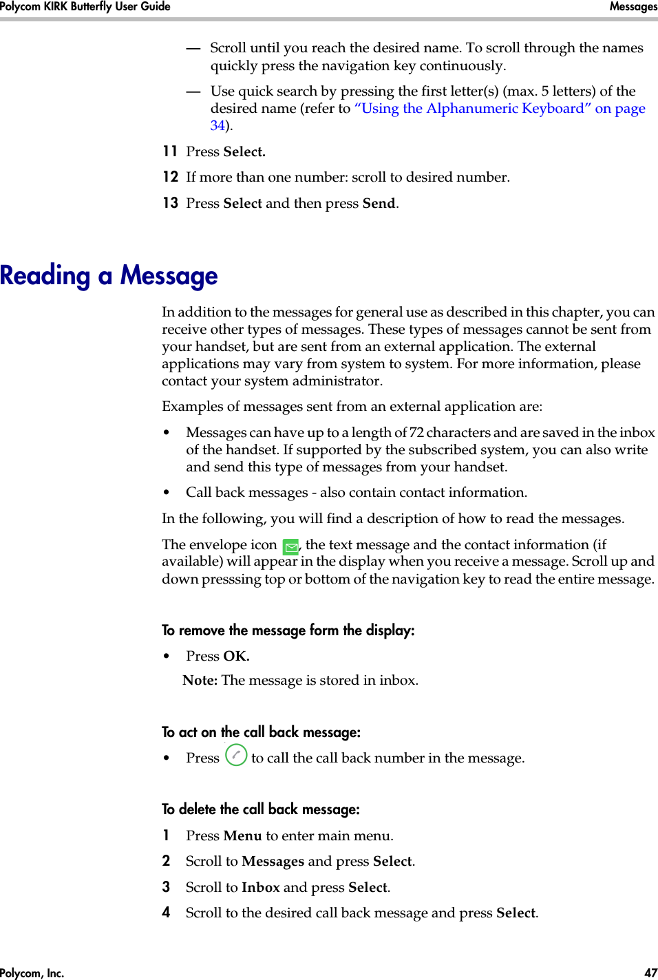 Polycom, Inc.  47 Polycom KIRK Butterfly User Guide Messages —Scroll until you reach the desired name. To scroll through the names quickly press the navigation key continuously.—Use quick search by pressing the first letter(s) (max. 5 letters) of the desired name (refer to “Using the Alphanumeric Keyboard” on page 34).11 Press Select.12 If more than one number: scroll to desired number.13 Press Select and then press Send. Reading a MessageIn addition to the messages for general use as described in this chapter, you can receive other types of messages. These types of messages cannot be sent from your handset, but are sent from an external application. The external applications may vary from system to system. For more information, please contact your system administrator. Examples of messages sent from an external application are:•Messages can have up to a length of 72 characters and are saved in the inbox of the handset. If supported by the subscribed system, you can also write and send this type of messages from your handset. •Call back messages - also contain contact information.In the following, you will find a description of how to read the messages.The envelope icon  , the text message and the contact information (if available) will appear in the display when you receive a message. Scroll up and down presssing top or bottom of the navigation key to read the entire message. To remove the message form the display:•Press OK. Note: The message is stored in inbox.To act on the call back message:•Press   to call the call back number in the message.To delete the call back message:1Press Menu to enter main menu.2Scroll to Messages and press Select.3Scroll to Inbox and press Select.4Scroll to the desired call back message and press Select.