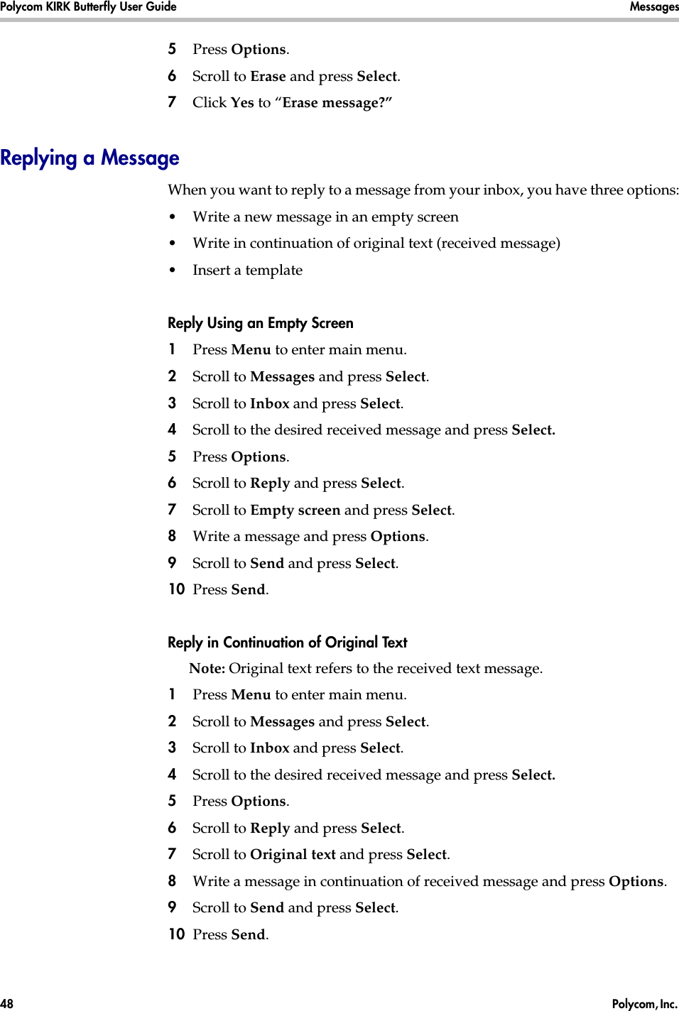 Polycom KIRK Butterfly User Guide Messages48  Polycom, Inc. 5Press Options.6Scroll to Erase and press Select.7Click Yes to “Erase message?”Replying a MessageWhen you want to reply to a message from your inbox, you have three options:•Write a new message in an empty screen •Write in continuation of original text (received message)•Insert a templateReply Using an Empty Screen1Press Menu to enter main menu.2Scroll to Messages and press Select.3Scroll to Inbox and press Select.4Scroll to the desired received message and press Select. 5Press Options.6Scroll to Reply and press Select.7Scroll to Empty screen and press Select.8Write a message and press Options.9Scroll to Send and press Select.10 Press Send. Reply in Continuation of Original TextNote: Original text refers to the received text message.1Press Menu to enter main menu.2Scroll to Messages and press Select.3Scroll to Inbox and press Select.4Scroll to the desired received message and press Select. 5Press Options.6Scroll to Reply and press Select.7Scroll to Original text and press Select.8Write a message in continuation of received message and press Options.9Scroll to Send and press Select.10 Press Send. 