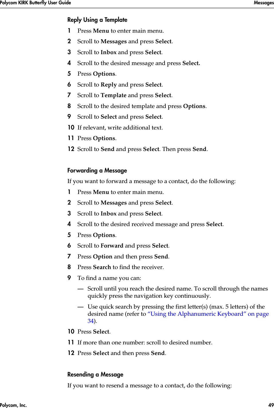 Polycom, Inc.  49 Polycom KIRK Butterfly User Guide Messages Reply Using a Template1Press Menu to enter main menu.2Scroll to Messages and press Select.3Scroll to Inbox and press Select.4Scroll to the desired message and press Select. 5Press Options.6Scroll to Reply and press Select.7Scroll to Template and press Select.8Scroll to the desired template and press Options.9Scroll to Select and press Select.10 If relevant, write additional text.11 Press Options.12 Scroll to Send and press Select. Then press Send. Forwarding a MessageIf you want to forward a message to a contact, do the following:1Press Menu to enter main menu.2Scroll to Messages and press Select.3Scroll to Inbox and press Select.4Scroll to the desired received message and press Select.5Press Options.6Scroll to Forward and press Select.7Press Option and then press Send.8Press Search to find the receiver.9To find a name you can:—Scroll until you reach the desired name. To scroll through the names quickly press the navigation key continuously.—Use quick search by pressing the first letter(s) (max. 5 letters) of the desired name (refer to “Using the Alphanumeric Keyboard” on page 34).10 Press Select.11 If more than one number: scroll to desired number.12 Press Select and then press Send. Resending a MessageIf you want to resend a message to a contact, do the following: 