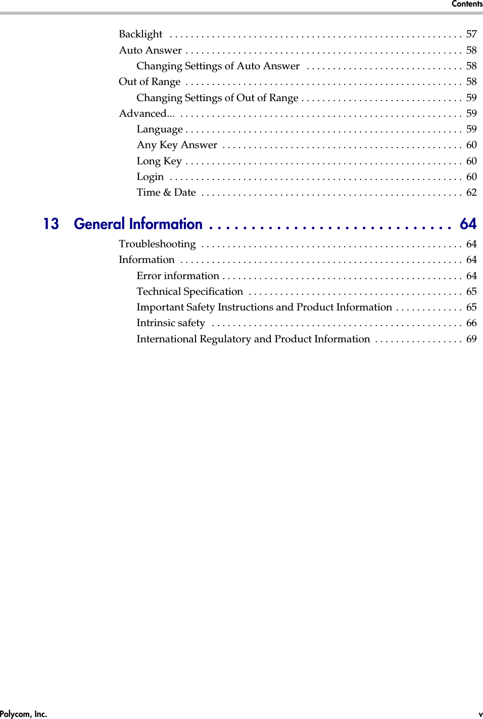 Polycom, Inc.  v  Contents  Backlight   . . . . . . . . . . . . . . . . . . . . . . . . . . . . . . . . . . . . . . . . . . . . . . . . . . . . . . . .  57Auto Answer . . . . . . . . . . . . . . . . . . . . . . . . . . . . . . . . . . . . . . . . . . . . . . . . . . . . .  58Changing Settings of Auto Answer   . . . . . . . . . . . . . . . . . . . . . . . . . . . . . .  58Out of Range  . . . . . . . . . . . . . . . . . . . . . . . . . . . . . . . . . . . . . . . . . . . . . . . . . . . . .  58Changing Settings of Out of Range . . . . . . . . . . . . . . . . . . . . . . . . . . . . . . .  59Advanced...  . . . . . . . . . . . . . . . . . . . . . . . . . . . . . . . . . . . . . . . . . . . . . . . . . . . . . .  59Language . . . . . . . . . . . . . . . . . . . . . . . . . . . . . . . . . . . . . . . . . . . . . . . . . . . . .  59Any Key Answer  . . . . . . . . . . . . . . . . . . . . . . . . . . . . . . . . . . . . . . . . . . . . . .  60Long Key . . . . . . . . . . . . . . . . . . . . . . . . . . . . . . . . . . . . . . . . . . . . . . . . . . . . .  60Login  . . . . . . . . . . . . . . . . . . . . . . . . . . . . . . . . . . . . . . . . . . . . . . . . . . . . . . . .  60Time &amp; Date  . . . . . . . . . . . . . . . . . . . . . . . . . . . . . . . . . . . . . . . . . . . . . . . . . .  6213  General Information . . . . . . . . . . . . . . . . . . . . . . . . . . . . .  64Troubleshooting  . . . . . . . . . . . . . . . . . . . . . . . . . . . . . . . . . . . . . . . . . . . . . . . . . .  64Information  . . . . . . . . . . . . . . . . . . . . . . . . . . . . . . . . . . . . . . . . . . . . . . . . . . . . . .  64Error information . . . . . . . . . . . . . . . . . . . . . . . . . . . . . . . . . . . . . . . . . . . . . .  64Technical Specification  . . . . . . . . . . . . . . . . . . . . . . . . . . . . . . . . . . . . . . . . .  65Important Safety Instructions and Product Information . . . . . . . . . . . . .  65Intrinsic safety  . . . . . . . . . . . . . . . . . . . . . . . . . . . . . . . . . . . . . . . . . . . . . . . .  66International Regulatory and Product Information  . . . . . . . . . . . . . . . . .  69