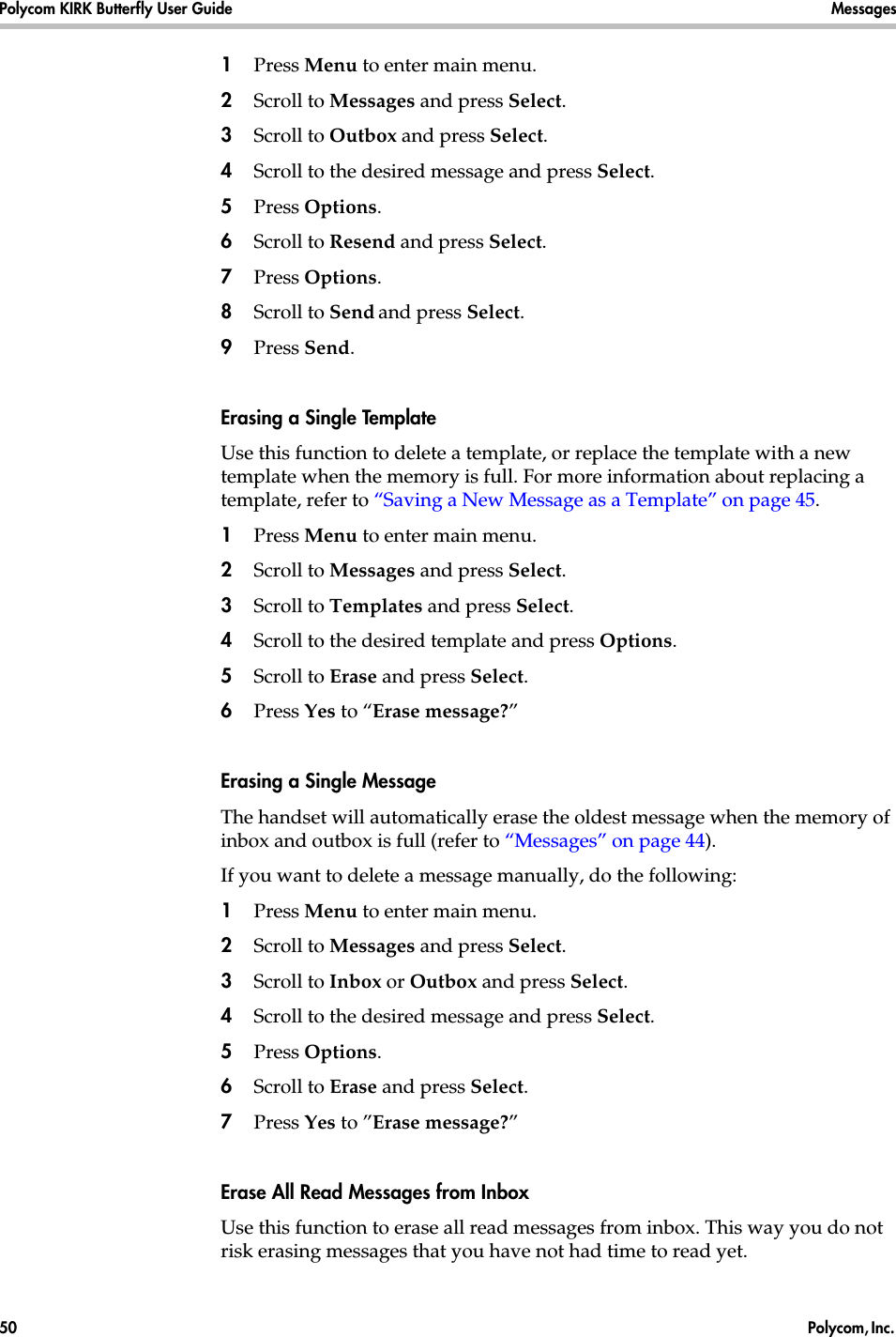 Polycom KIRK Butterfly User Guide Messages50  Polycom, Inc. 1Press Menu to enter main menu.2Scroll to Messages and press Select.3Scroll to Outbox and press Select.4Scroll to the desired message and press Select.5Press Options.6Scroll to Resend and press Select. 7Press Options.8Scroll to Send and press Select. 9Press Send. Erasing a Single TemplateUse this function to delete a template, or replace the template with a new template when the memory is full. For more information about replacing a template, refer to “Saving a New Message as a Template” on page 45.1Press Menu to enter main menu.2Scroll to Messages and press Select. 3Scroll to Templates and press Select.4Scroll to the desired template and press Options.5Scroll to Erase and press Select.6Press Yes to “Erase message?”Erasing a Single MessageThe handset will automatically erase the oldest message when the memory of inbox and outbox is full (refer to “Messages” on page 44). If you want to delete a message manually, do the following:1Press Menu to enter main menu.2Scroll to Messages and press Select.3Scroll to Inbox or Outbox and press Select.4Scroll to the desired message and press Select.5Press Options.6Scroll to Erase and press Select. 7Press Yes to ”Erase message?”Erase All Read Messages from InboxUse this function to erase all read messages from inbox. This way you do not risk erasing messages that you have not had time to read yet. 