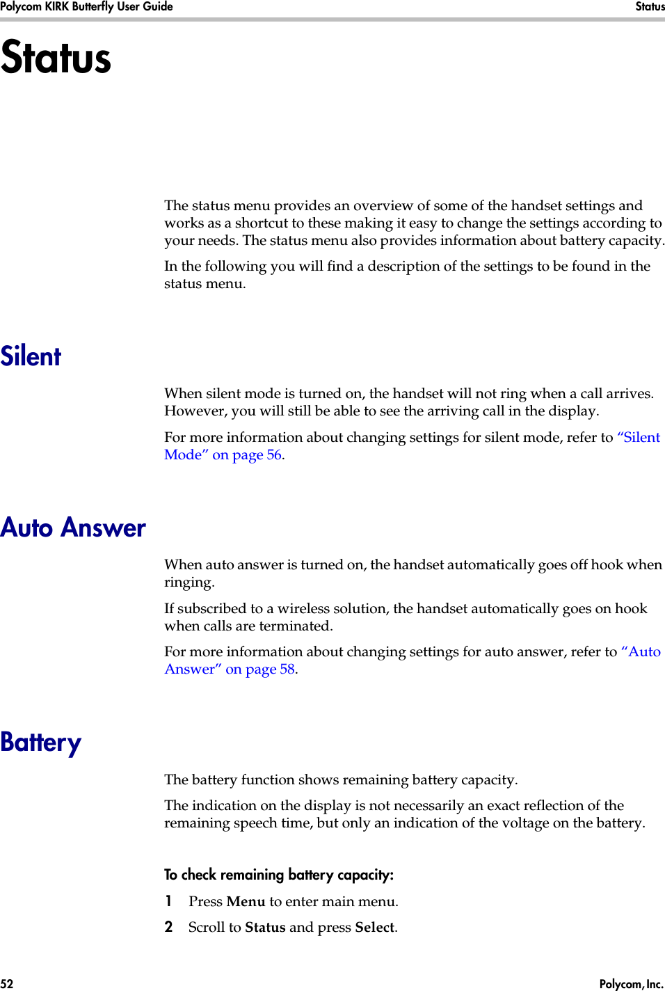 Polycom KIRK Butterfly User Guide Status52  Polycom, Inc. StatusThe status menu provides an overview of some of the handset settings and works as a shortcut to these making it easy to change the settings according to your needs. The status menu also provides information about battery capacity.In the following you will find a description of the settings to be found in the status menu. SilentWhen silent mode is turned on, the handset will not ring when a call arrives. However, you will still be able to see the arriving call in the display. For more information about changing settings for silent mode, refer to “Silent Mode” on page 56.Auto AnswerWhen auto answer is turned on, the handset automatically goes off hook when ringing.If subscribed to a wireless solution, the handset automatically goes on hook when calls are terminated. For more information about changing settings for auto answer, refer to “Auto Answer” on page 58.BatteryThe battery function shows remaining battery capacity. The indication on the display is not necessarily an exact reflection of the remaining speech time, but only an indication of the voltage on the battery.To check remaining battery capacity:1Press Menu to enter main menu.2Scroll to Status and press Select.