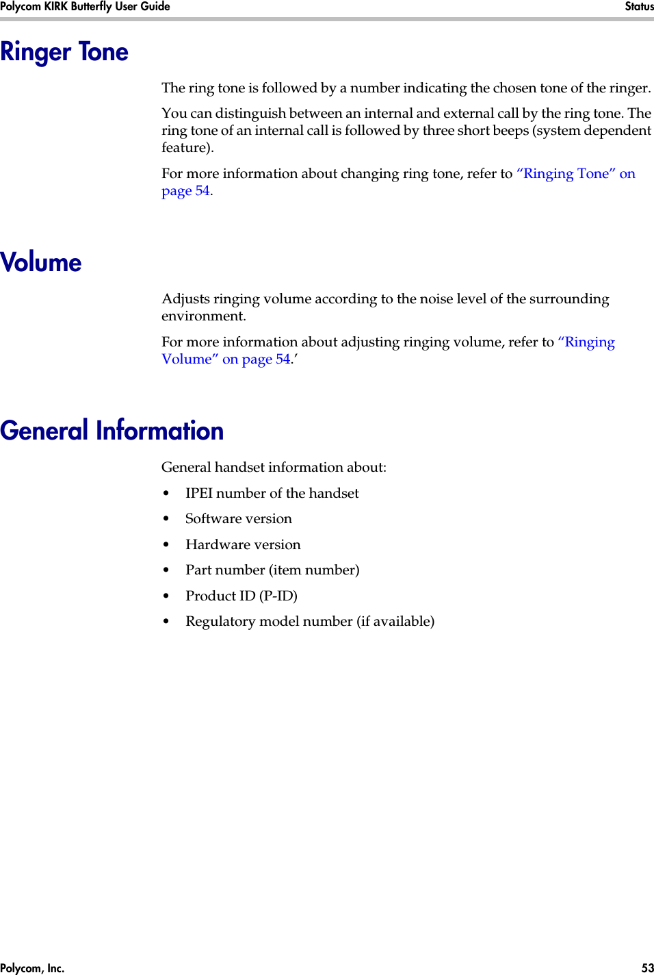 Polycom, Inc.  53 Polycom KIRK Butterfly User Guide Status Ringer ToneThe ring tone is followed by a number indicating the chosen tone of the ringer. You can distinguish between an internal and external call by the ring tone. The ring tone of an internal call is followed by three short beeps (system dependent feature).For more information about changing ring tone, refer to “Ringing Tone” on page 54.VolumeAdjusts ringing volume according to the noise level of the surrounding environment.For more information about adjusting ringing volume, refer to “Ringing Volume” on page 54.’General InformationGeneral handset information about:•IPEI number of the handset•Software version•Hardware version•Part number (item number)•Product ID (P-ID)•Regulatory model number (if available)