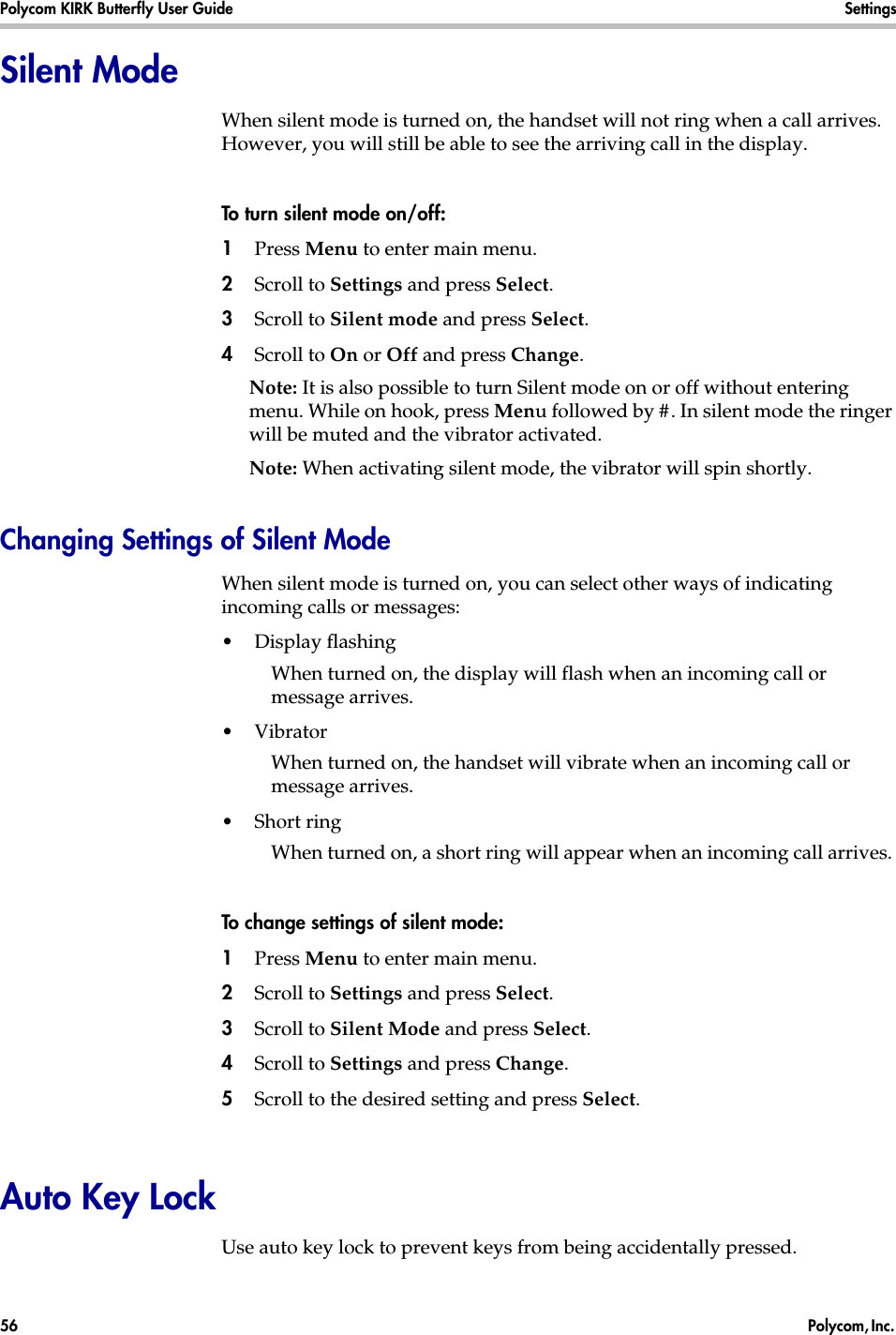 Polycom KIRK Butterfly User Guide Settings56  Polycom, Inc. Silent ModeWhen silent mode is turned on, the handset will not ring when a call arrives. However, you will still be able to see the arriving call in the display. To turn silent mode on/off:1Press Menu to enter main menu.2Scroll to Settings and press Select.3Scroll to Silent mode and press Select.4Scroll to On or Off and press Change.Note: It is also possible to turn Silent mode on or off without entering menu. While on hook, press Menu followed by #. In silent mode the ringer will be muted and the vibrator activated.Note: When activating silent mode, the vibrator will spin shortly.Changing Settings of Silent ModeWhen silent mode is turned on, you can select other ways of indicating incoming calls or messages:•Display flashingWhen turned on, the display will flash when an incoming call or message arrives.•Vibrator When turned on, the handset will vibrate when an incoming call or message arrives.•Short ring When turned on, a short ring will appear when an incoming call arrives. To change settings of silent mode:1Press Menu to enter main menu.2Scroll to Settings and press Select.3Scroll to Silent Mode and press Select.4Scroll to Settings and press Change.5Scroll to the desired setting and press Select.Auto Key LockUse auto key lock to prevent keys from being accidentally pressed.