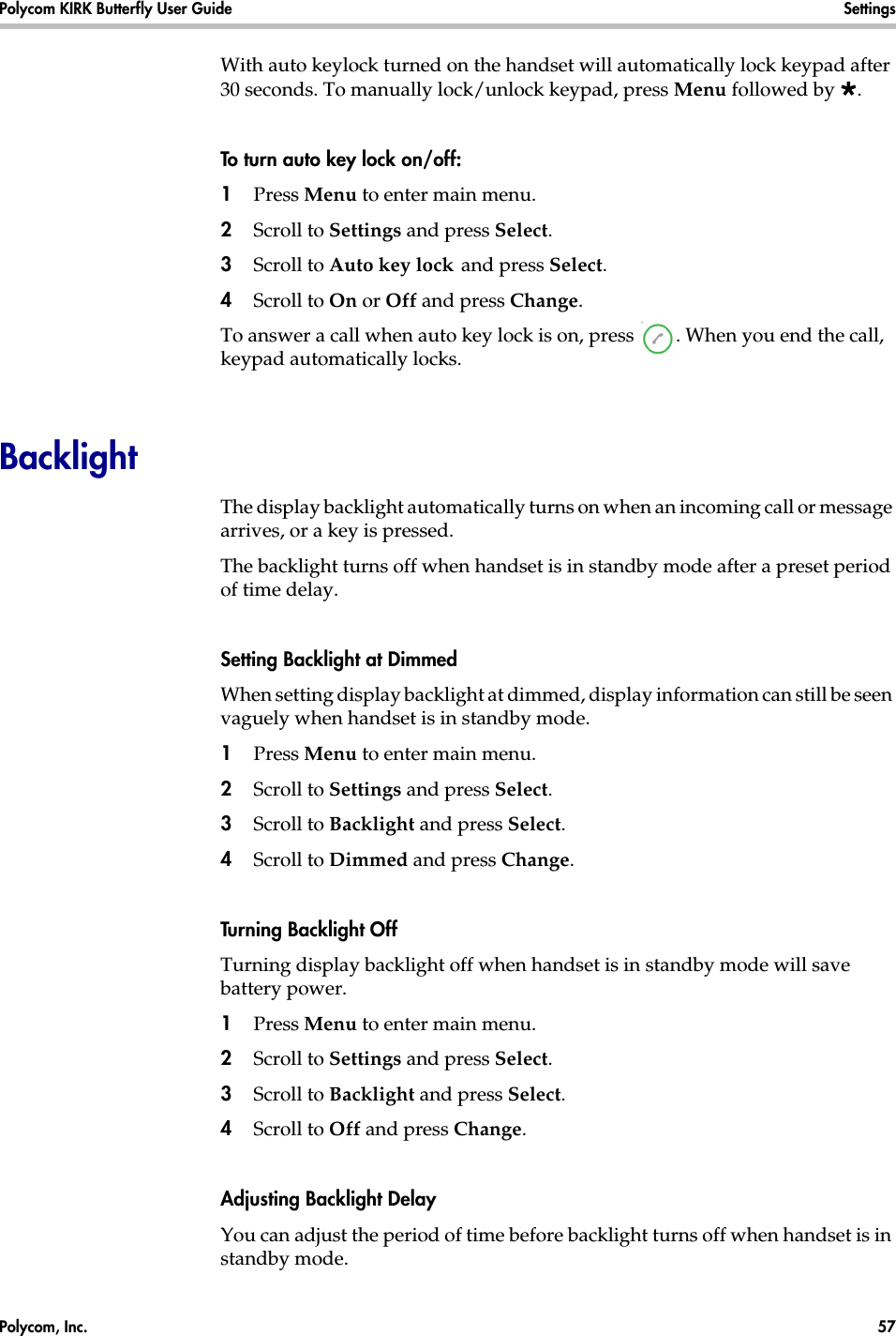 Polycom, Inc.  57 Polycom KIRK Butterfly User Guide Settings With auto keylock turned on the handset will automatically lock keypad after 30 seconds. To manually lock/unlock keypad, press Menu followed by .To turn auto key lock on/off:1Press Menu to enter main menu.2Scroll to Settings and press Select.3Scroll to Auto key lock and press Select.4Scroll to On or Off and press Change.To answer a call when auto key lock is on, press  . When you end the call, keypad automatically locks.BacklightThe display backlight automatically turns on when an incoming call or message arrives, or a key is pressed.The backlight turns off when handset is in standby mode after a preset period of time delay.Setting Backlight at DimmedWhen setting display backlight at dimmed, display information can still be seen vaguely when handset is in standby mode.1Press Menu to enter main menu.2Scroll to Settings and press Select.3Scroll to Backlight and press Select.4Scroll to Dimmed and press Change.Turning Backlight OffTurning display backlight off when handset is in standby mode will save battery power. 1Press Menu to enter main menu.2Scroll to Settings and press Select.3Scroll to Backlight and press Select.4Scroll to Off and press Change.Adjusting Backlight DelayYou can adjust the period of time before backlight turns off when handset is in standby mode.