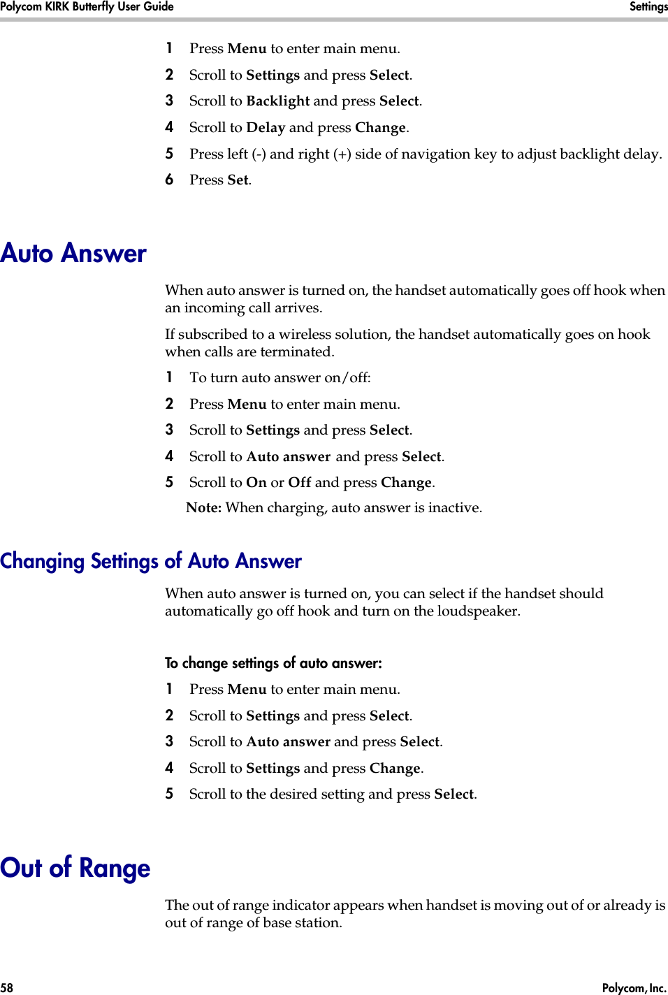 Polycom KIRK Butterfly User Guide Settings58  Polycom, Inc. 1Press Menu to enter main menu.2Scroll to Settings and press Select.3Scroll to Backlight and press Select.4Scroll to Delay and press Change.5Press left (-) and right (+) side of navigation key to adjust backlight delay. 6Press Set. Auto AnswerWhen auto answer is turned on, the handset automatically goes off hook when an incoming call arrives.If subscribed to a wireless solution, the handset automatically goes on hook when calls are terminated. 1To turn auto answer on/off:2Press Menu to enter main menu.3Scroll to Settings and press Select.4Scroll to Auto answer and press Select.5Scroll to On or Off and press Change.Note: When charging, auto answer is inactive.Changing Settings of Auto AnswerWhen auto answer is turned on, you can select if the handset should automatically go off hook and turn on the loudspeaker.To change settings of auto answer:1Press Menu to enter main menu.2Scroll to Settings and press Select.3Scroll to Auto answer and press Select.4Scroll to Settings and press Change.5Scroll to the desired setting and press Select.Out of RangeThe out of range indicator appears when handset is moving out of or already is out of range of base station.