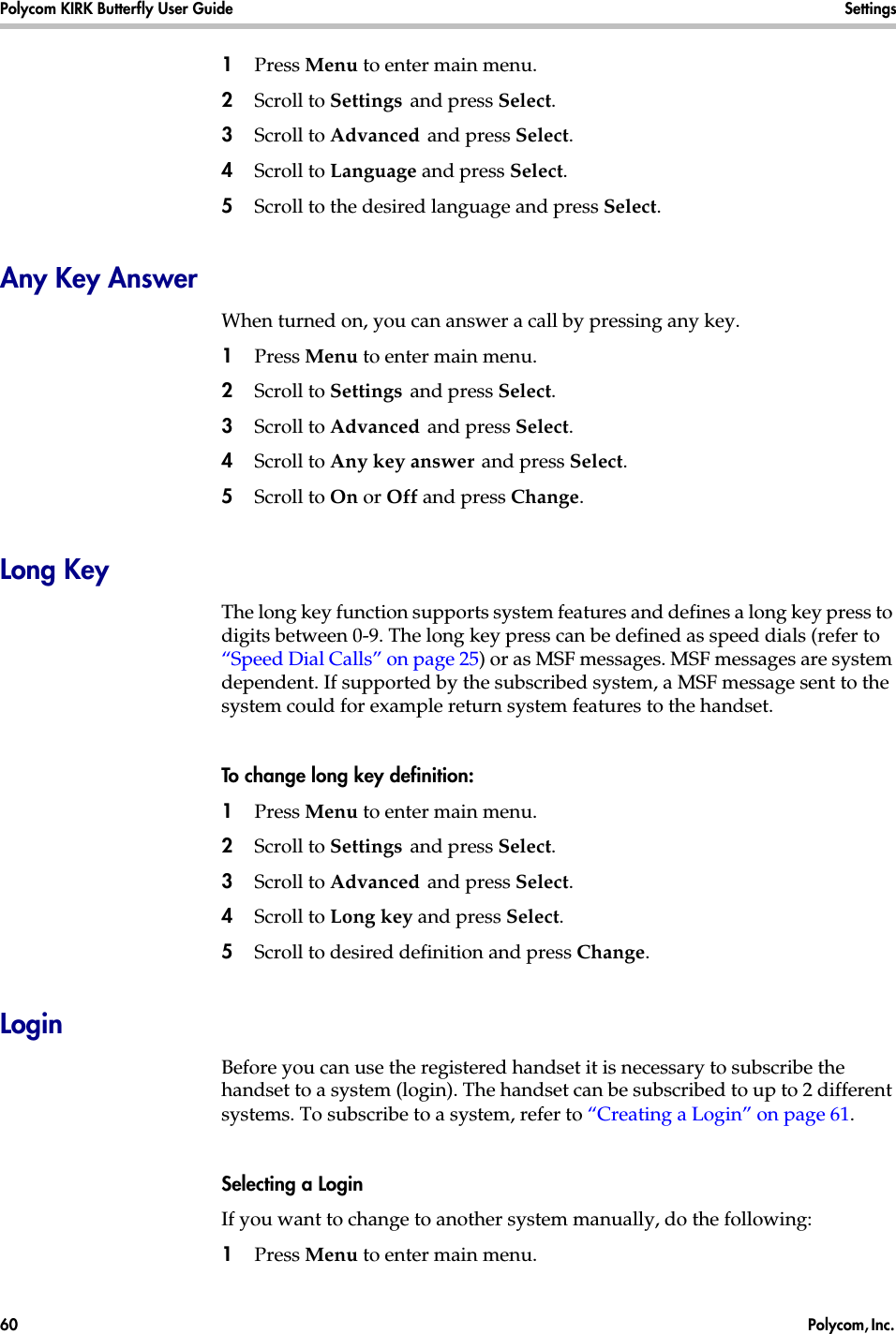 Polycom KIRK Butterfly User Guide Settings60  Polycom, Inc. 1Press Menu to enter main menu.2Scroll to Settings and press Select. 3Scroll to Advanced and press Select.4Scroll to Language and press Select.5Scroll to the desired language and press Select.Any Key AnswerWhen turned on, you can answer a call by pressing any key.1Press Menu to enter main menu.2Scroll to Settings and press Select. 3Scroll to Advanced and press Select.4Scroll to Any key answer and press Select.5Scroll to On or Off and press Change.Long KeyThe long key function supports system features and defines a long key press to digits between 0-9. The long key press can be defined as speed dials (refer to “Speed Dial Calls” on page 25) or as MSF messages. MSF messages are system dependent. If supported by the subscribed system, a MSF message sent to the system could for example return system features to the handset.To change long key definition:1Press Menu to enter main menu.2Scroll to Settings and press Select. 3Scroll to Advanced and press Select.4Scroll to Long key and press Select.5Scroll to desired definition and press Change.LoginBefore you can use the registered handset it is necessary to subscribe the handset to a system (login). The handset can be subscribed to up to 2 different systems. To subscribe to a system, refer to “Creating a Login” on page 61.Selecting a LoginIf you want to change to another system manually, do the following:1Press Menu to enter main menu.