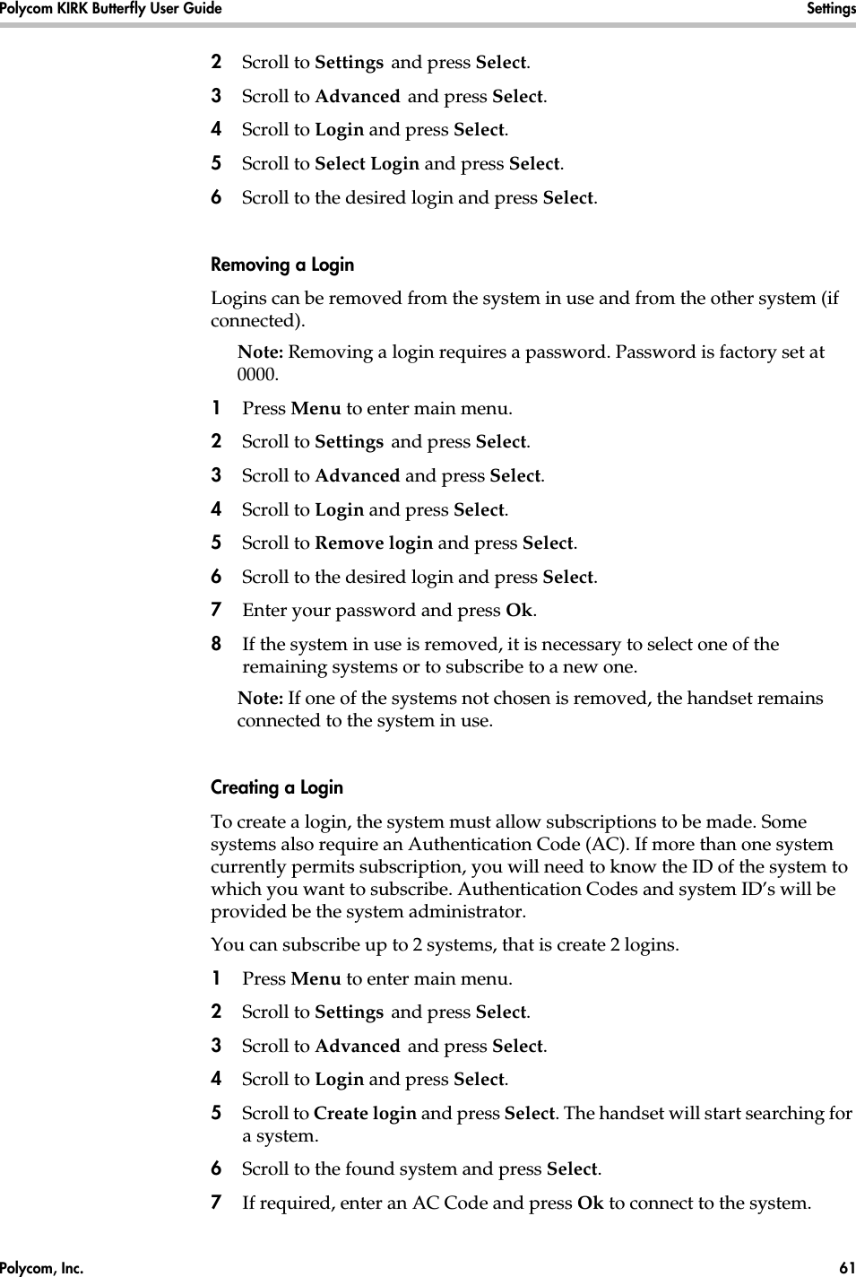 Polycom, Inc.  61 Polycom KIRK Butterfly User Guide Settings 2Scroll to Settings and press Select. 3Scroll to Advanced and press Select.4Scroll to Login and press Select.5Scroll to Select Login and press Select.6Scroll to the desired login and press Select.Removing a LoginLogins can be removed from the system in use and from the other system (if connected).Note: Removing a login requires a password. Password is factory set at 0000.1Press Menu to enter main menu.2Scroll to Settings and press Select. 3Scroll to Advanced and press Select.4Scroll to Login and press Select.5Scroll to Remove login and press Select.6Scroll to the desired login and press Select.7Enter your password and press Ok.8If the system in use is removed, it is necessary to select one of the remaining systems or to subscribe to a new one. Note: If one of the systems not chosen is removed, the handset remains connected to the system in use. Creating a LoginTo create a login, the system must allow subscriptions to be made. Some systems also require an Authentication Code (AC). If more than one system currently permits subscription, you will need to know the ID of the system to which you want to subscribe. Authentication Codes and system ID’s will be provided be the system administrator. You can subscribe up to 2 systems, that is create 2 logins.1Press Menu to enter main menu.2Scroll to Settings and press Select. 3Scroll to Advanced and press Select.4Scroll to Login and press Select.5Scroll to Create login and press Select. The handset will start searching for a system.6Scroll to the found system and press Select.7If required, enter an AC Code and press Ok to connect to the system.