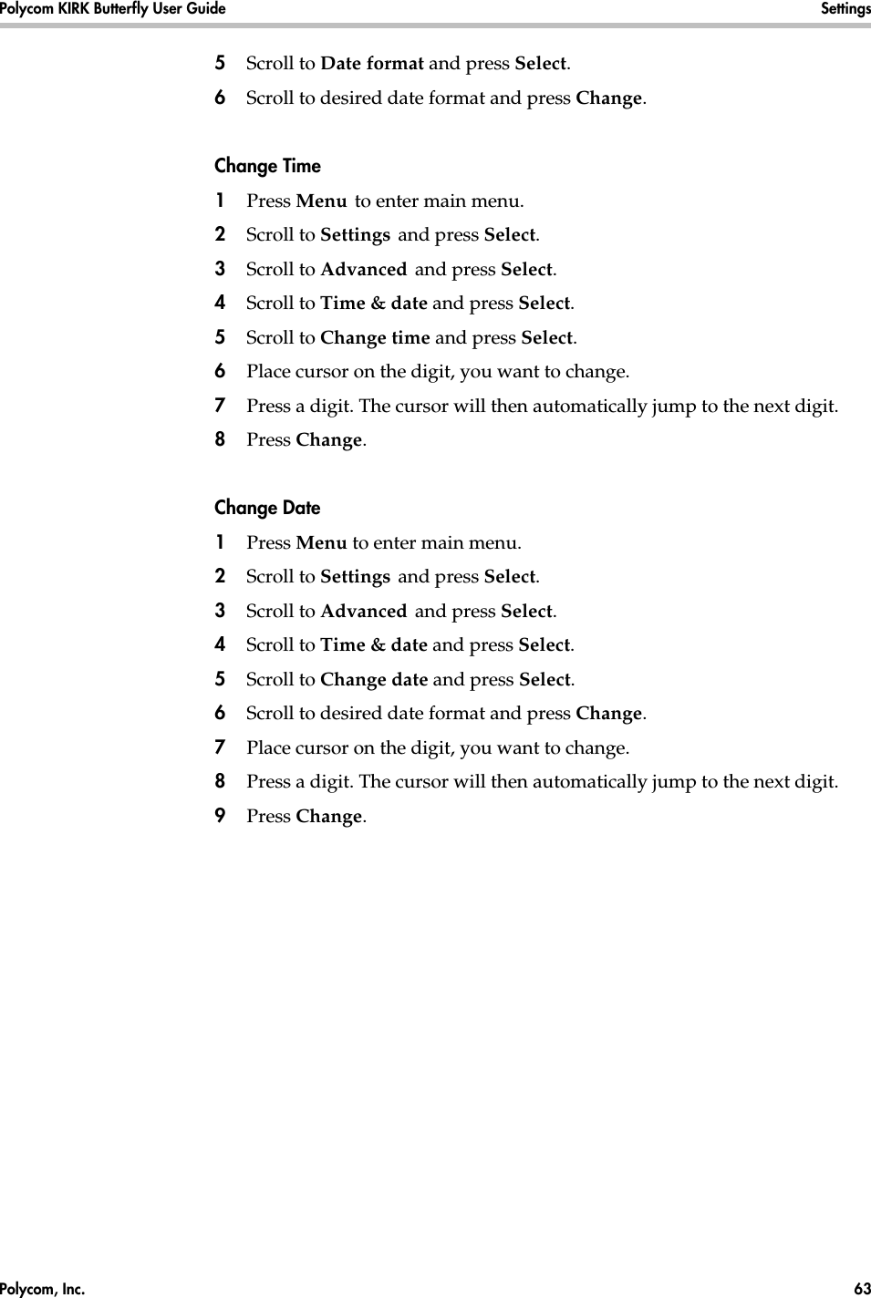 Polycom, Inc.  63 Polycom KIRK Butterfly User Guide Settings 5Scroll to Date format and press Select.6Scroll to desired date format and press Change.Change Time1Press Menu to enter main menu.2Scroll to Settings and press Select. 3Scroll to Advanced and press Select.4Scroll to Time &amp; date and press Select.5Scroll to Change time and press Select.6Place cursor on the digit, you want to change. 7Press a digit. The cursor will then automatically jump to the next digit.8Press Change. Change Date1Press Menu to enter main menu.2Scroll to Settings and press Select. 3Scroll to Advanced and press Select.4Scroll to Time &amp; date and press Select.5Scroll to Change date and press Select.6Scroll to desired date format and press Change.7Place cursor on the digit, you want to change.8Press a digit. The cursor will then automatically jump to the next digit.9Press Change. 