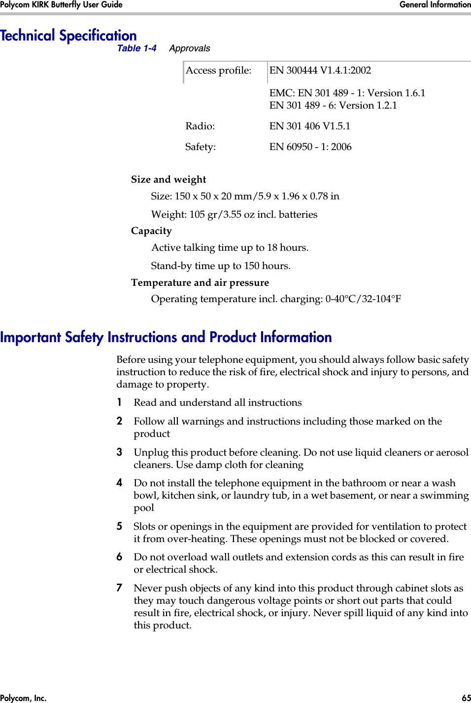 Polycom, Inc.  65 Polycom KIRK Butterfly User Guide General Information Technical SpecificationSize and weightSize: 150 x 50 x 20 mm/5.9 x 1.96 x 0.78 inWeight: 105 gr/3.55 oz incl. batteriesCapacityActive talking time up to 18 hours. Stand-by time up to 150 hours.Temperature and air pressureOperating temperature incl. charging: 0-40°C/32-104°FImportant Safety Instructions and Product InformationBefore using your telephone equipment, you should always follow basic safety instruction to reduce the risk of fire, electrical shock and injury to persons, and damage to property.1Read and understand all instructions2Follow all warnings and instructions including those marked on the product3Unplug this product before cleaning. Do not use liquid cleaners or aerosol cleaners. Use damp cloth for cleaning4Do not install the telephone equipment in the bathroom or near a wash bowl, kitchen sink, or laundry tub, in a wet basement, or near a swimming pool5Slots or openings in the equipment are provided for ventilation to protect it from over-heating. These openings must not be blocked or covered.6Do not overload wall outlets and extension cords as this can result in fire or electrical shock.7Never push objects of any kind into this product through cabinet slots as they may touch dangerous voltage points or short out parts that could result in fire, electrical shock, or injury. Never spill liquid of any kind into this product.Table 1-4 ApprovalsAccess profile:  EN 300444 V1.4.1:2002EMC: EN 301 489 - 1: Version 1.6.1EN 301 489 - 6: Version 1.2.1Radio: EN 301 406 V1.5.1Safety:  EN 60950 - 1: 2006 