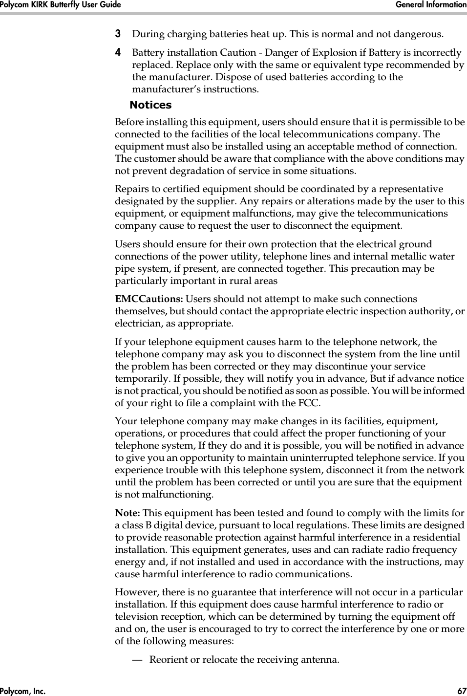 Polycom, Inc.  67 Polycom KIRK Butterfly User Guide General Information 3During charging batteries heat up. This is normal and not dangerous.4Battery installation Caution - Danger of Explosion if Battery is incorrectly replaced. Replace only with the same or equivalent type recommended by the manufacturer. Dispose of used batteries according to the manufacturer’s instructions.NoticesBefore installing this equipment, users should ensure that it is permissible to be connected to the facilities of the local telecommunications company. The equipment must also be installed using an acceptable method of connection. The customer should be aware that compliance with the above conditions may not prevent degradation of service in some situations.Repairs to certified equipment should be coordinated by a representative designated by the supplier. Any repairs or alterations made by the user to this equipment, or equipment malfunctions, may give the telecommunications company cause to request the user to disconnect the equipment.Users should ensure for their own protection that the electrical ground connections of the power utility, telephone lines and internal metallic water pipe system, if present, are connected together. This precaution may be particularly important in rural areasEMCCautions: Users should not attempt to make such connections themselves, but should contact the appropriate electric inspection authority, or electrician, as appropriate.If your telephone equipment causes harm to the telephone network, the telephone company may ask you to disconnect the system from the line until the problem has been corrected or they may discontinue your service temporarily. If possible, they will notify you in advance, But if advance notice is not practical, you should be notified as soon as possible. You will be informed of your right to file a complaint with the FCC.Your telephone company may make changes in its facilities, equipment, operations, or procedures that could affect the proper functioning of your telephone system, If they do and it is possible, you will be notified in advance to give you an opportunity to maintain uninterrupted telephone service. If you experience trouble with this telephone system, disconnect it from the network until the problem has been corrected or until you are sure that the equipment is not malfunctioning.Note: This equipment has been tested and found to comply with the limits for a class B digital device, pursuant to local regulations. These limits are designed to provide reasonable protection against harmful interference in a residential installation. This equipment generates, uses and can radiate radio frequency energy and, if not installed and used in accordance with the instructions, may cause harmful interference to radio communications. However, there is no guarantee that interference will not occur in a particular installation. If this equipment does cause harmful interference to radio or television reception, which can be determined by turning the equipment off and on, the user is encouraged to try to correct the interference by one or more of the following measures:—Reorient or relocate the receiving antenna.
