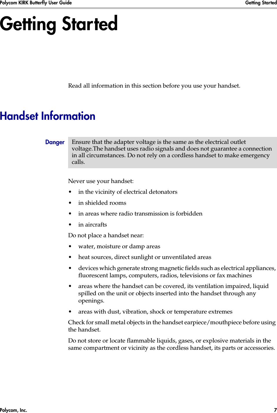 Polycom, Inc.  7 Polycom KIRK Butterfly User Guide Getting Started Getting StartedRead all information in this section before you use your handset.Handset InformationNever use your handset:•in the vicinity of electrical detonators•in shielded rooms•in areas where radio transmission is forbidden•in aircraftsDo not place a handset near:•water, moisture or damp areas•heat sources, direct sunlight or unventilated areas•devices which generate strong magnetic fields such as electrical appliances, fluorescent lamps, computers, radios, televisions or fax machines•areas where the handset can be covered, its ventilation impaired, liquid spilled on the unit or objects inserted into the handset through any openings.•areas with dust, vibration, shock or temperature extremesCheck for small metal objects in the handset earpiece/mouthpiece before using the handset.Do not store or locate flammable liquids, gases, or explosive materials in the same compartment or vicinity as the cordless handset, its parts or accessories.Danger Ensure that the adapter voltage is the same as the electrical outlet voltage.The handset uses radio signals and does not guarantee a connection in all circumstances. Do not rely on a cordless handset to make emergency calls.