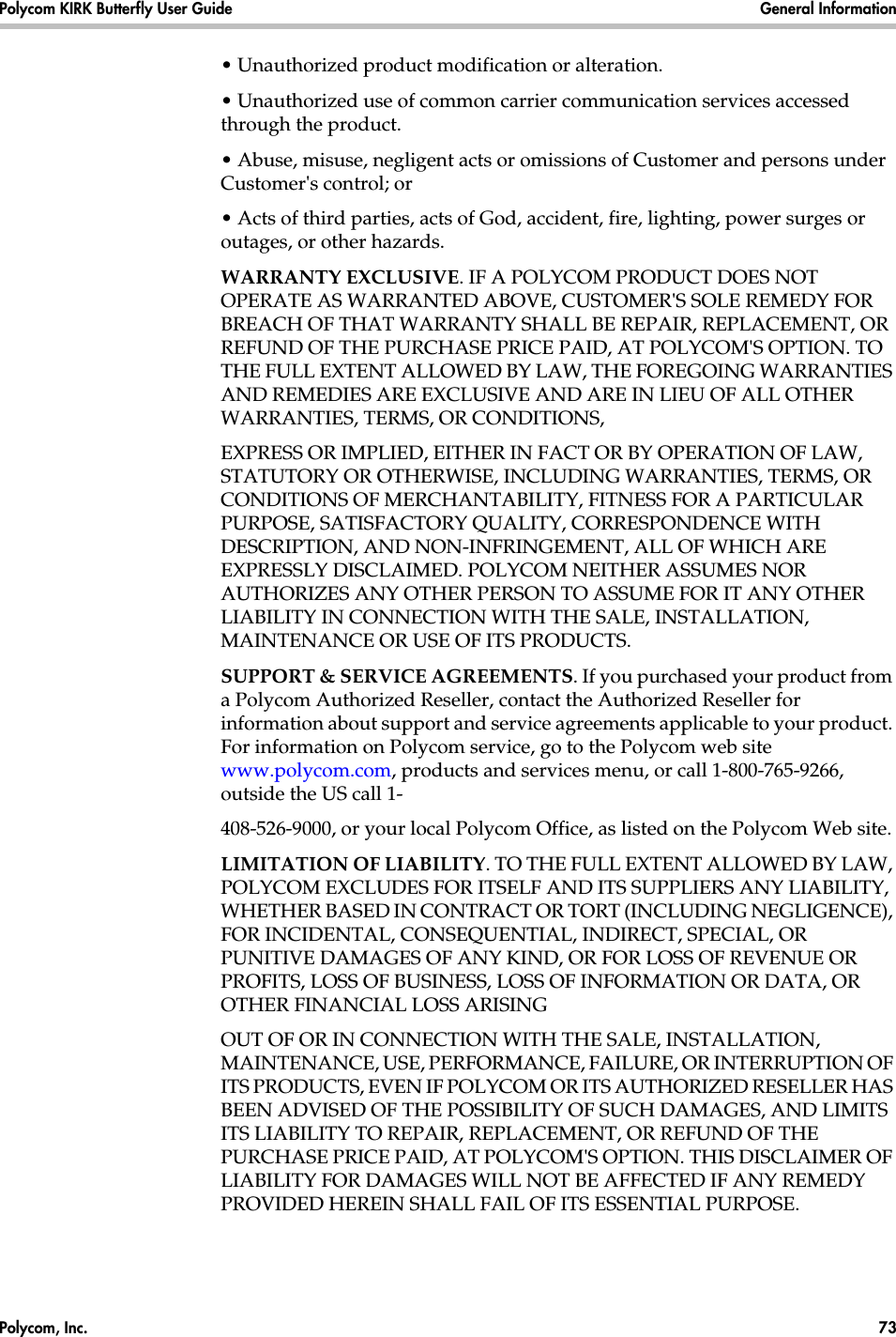 Polycom, Inc.  73 Polycom KIRK Butterfly User Guide General Information • Unauthorized product modification or alteration.• Unauthorized use of common carrier communication services accessed through the product.• Abuse, misuse, negligent acts or omissions of Customer and persons under Customer&apos;s control; or• Acts of third parties, acts of God, accident, fire, lighting, power surges or outages, or other hazards.WARRANTY EXCLUSIVE. IF A POLYCOM PRODUCT DOES NOT OPERATE AS WARRANTED ABOVE, CUSTOMER&apos;S SOLE REMEDY FOR BREACH OF THAT WARRANTY SHALL BE REPAIR, REPLACEMENT, OR REFUND OF THE PURCHASE PRICE PAID, AT POLYCOM&apos;S OPTION. TO THE FULL EXTENT ALLOWED BY LAW, THE FOREGOING WARRANTIES AND REMEDIES ARE EXCLUSIVE AND ARE IN LIEU OF ALL OTHER WARRANTIES, TERMS, OR CONDITIONS,EXPRESS OR IMPLIED, EITHER IN FACT OR BY OPERATION OF LAW, STATUTORY OR OTHERWISE, INCLUDING WARRANTIES, TERMS, OR CONDITIONS OF MERCHANTABILITY, FITNESS FOR A PARTICULAR PURPOSE, SATISFACTORY QUALITY, CORRESPONDENCE WITH DESCRIPTION, AND NON-INFRINGEMENT, ALL OF WHICH ARE EXPRESSLY DISCLAIMED. POLYCOM NEITHER ASSUMES NOR AUTHORIZES ANY OTHER PERSON TO ASSUME FOR IT ANY OTHER LIABILITY IN CONNECTION WITH THE SALE, INSTALLATION, MAINTENANCE OR USE OF ITS PRODUCTS.SUPPORT &amp; SERVICE AGREEMENTS. If you purchased your product from a Polycom Authorized Reseller, contact the Authorized Reseller for information about support and service agreements applicable to your product. For information on Polycom service, go to the Polycom web site www.polycom.com, products and services menu, or call 1-800-765-9266, outside the US call 1-408-526-9000, or your local Polycom Office, as listed on the Polycom Web site.LIMITATION OF LIABILITY. TO THE FULL EXTENT ALLOWED BY LAW, POLYCOM EXCLUDES FOR ITSELF AND ITS SUPPLIERS ANY LIABILITY, WHETHER BASED IN CONTRACT OR TORT (INCLUDING NEGLIGENCE), FOR INCIDENTAL, CONSEQUENTIAL, INDIRECT, SPECIAL, OR PUNITIVE DAMAGES OF ANY KIND, OR FOR LOSS OF REVENUE OR PROFITS, LOSS OF BUSINESS, LOSS OF INFORMATION OR DATA, OR OTHER FINANCIAL LOSS ARISINGOUT OF OR IN CONNECTION WITH THE SALE, INSTALLATION, MAINTENANCE, USE, PERFORMANCE, FAILURE, OR INTERRUPTION OF ITS PRODUCTS, EVEN IF POLYCOM OR ITS AUTHORIZED RESELLER HAS BEEN ADVISED OF THE POSSIBILITY OF SUCH DAMAGES, AND LIMITS ITS LIABILITY TO REPAIR, REPLACEMENT, OR REFUND OF THE PURCHASE PRICE PAID, AT POLYCOM&apos;S OPTION. THIS DISCLAIMER OF LIABILITY FOR DAMAGES WILL NOT BE AFFECTED IF ANY REMEDY PROVIDED HEREIN SHALL FAIL OF ITS ESSENTIAL PURPOSE.