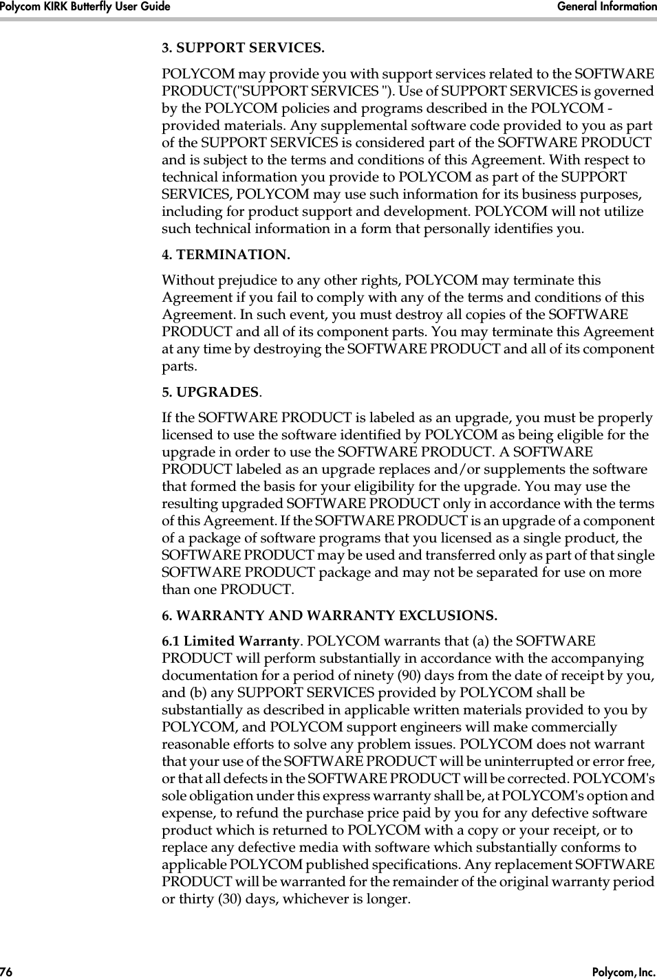 Polycom KIRK Butterfly User Guide General Information76  Polycom, Inc. 3. SUPPORT SERVICES.POLYCOM may provide you with support services related to the SOFTWARE PRODUCT(&quot;SUPPORT SERVICES &quot;). Use of SUPPORT SERVICES is governed by the POLYCOM policies and programs described in the POLYCOM - provided materials. Any supplemental software code provided to you as part of the SUPPORT SERVICES is considered part of the SOFTWARE PRODUCT and is subject to the terms and conditions of this Agreement. With respect to technical information you provide to POLYCOM as part of the SUPPORT SERVICES, POLYCOM may use such information for its business purposes, including for product support and development. POLYCOM will not utilize such technical information in a form that personally identifies you.4. TERMINATION.Without prejudice to any other rights, POLYCOM may terminate this Agreement if you fail to comply with any of the terms and conditions of this Agreement. In such event, you must destroy all copies of the SOFTWARE PRODUCT and all of its component parts. You may terminate this Agreement at any time by destroying the SOFTWARE PRODUCT and all of its component parts.5. UPGRADES.If the SOFTWARE PRODUCT is labeled as an upgrade, you must be properly licensed to use the software identified by POLYCOM as being eligible for the upgrade in order to use the SOFTWARE PRODUCT. A SOFTWARE PRODUCT labeled as an upgrade replaces and/or supplements the software that formed the basis for your eligibility for the upgrade. You may use the resulting upgraded SOFTWARE PRODUCT only in accordance with the terms of this Agreement. If the SOFTWARE PRODUCT is an upgrade of a component of a package of software programs that you licensed as a single product, the SOFTWARE PRODUCT may be used and transferred only as part of that single SOFTWARE PRODUCT package and may not be separated for use on more than one PRODUCT.6. WARRANTY AND WARRANTY EXCLUSIONS.6.1 Limited Warranty. POLYCOM warrants that (a) the SOFTWARE PRODUCT will perform substantially in accordance with the accompanying documentation for a period of ninety (90) days from the date of receipt by you, and (b) any SUPPORT SERVICES provided by POLYCOM shall be substantially as described in applicable written materials provided to you by POLYCOM, and POLYCOM support engineers will make commercially reasonable efforts to solve any problem issues. POLYCOM does not warrant that your use of the SOFTWARE PRODUCT will be uninterrupted or error free, or that all defects in the SOFTWARE PRODUCT will be corrected. POLYCOM&apos;s sole obligation under this express warranty shall be, at POLYCOM&apos;s option and expense, to refund the purchase price paid by you for any defective software product which is returned to POLYCOM with a copy or your receipt, or to replace any defective media with software which substantially conforms to applicable POLYCOM published specifications. Any replacement SOFTWARE PRODUCT will be warranted for the remainder of the original warranty period or thirty (30) days, whichever is longer.