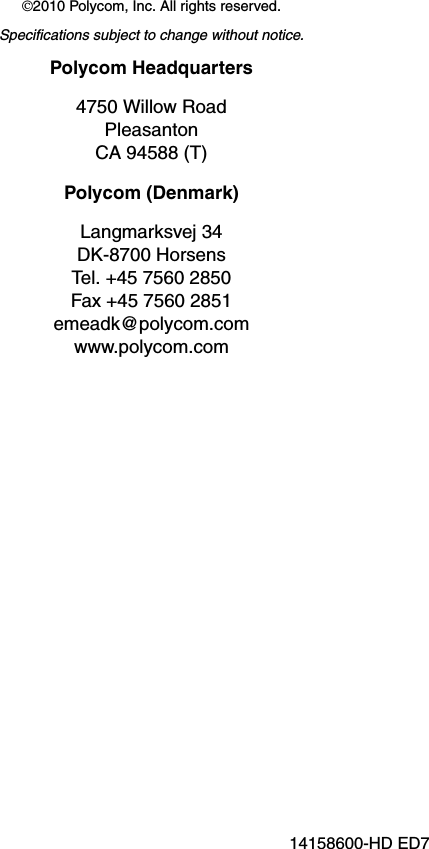 ©2010 Polycom, Inc. All rights reserved.Specifications subject to change without notice.Polycom Headquarters4750 Willow RoadPleasantonCA 94588 (T)Polycom (Denmark)Langmarksvej 34DK-8700 HorsensTel. +45 7560 2850Fax +45 7560 2851emeadk@polycom.com www.polycom.com14158600-HD ED7 