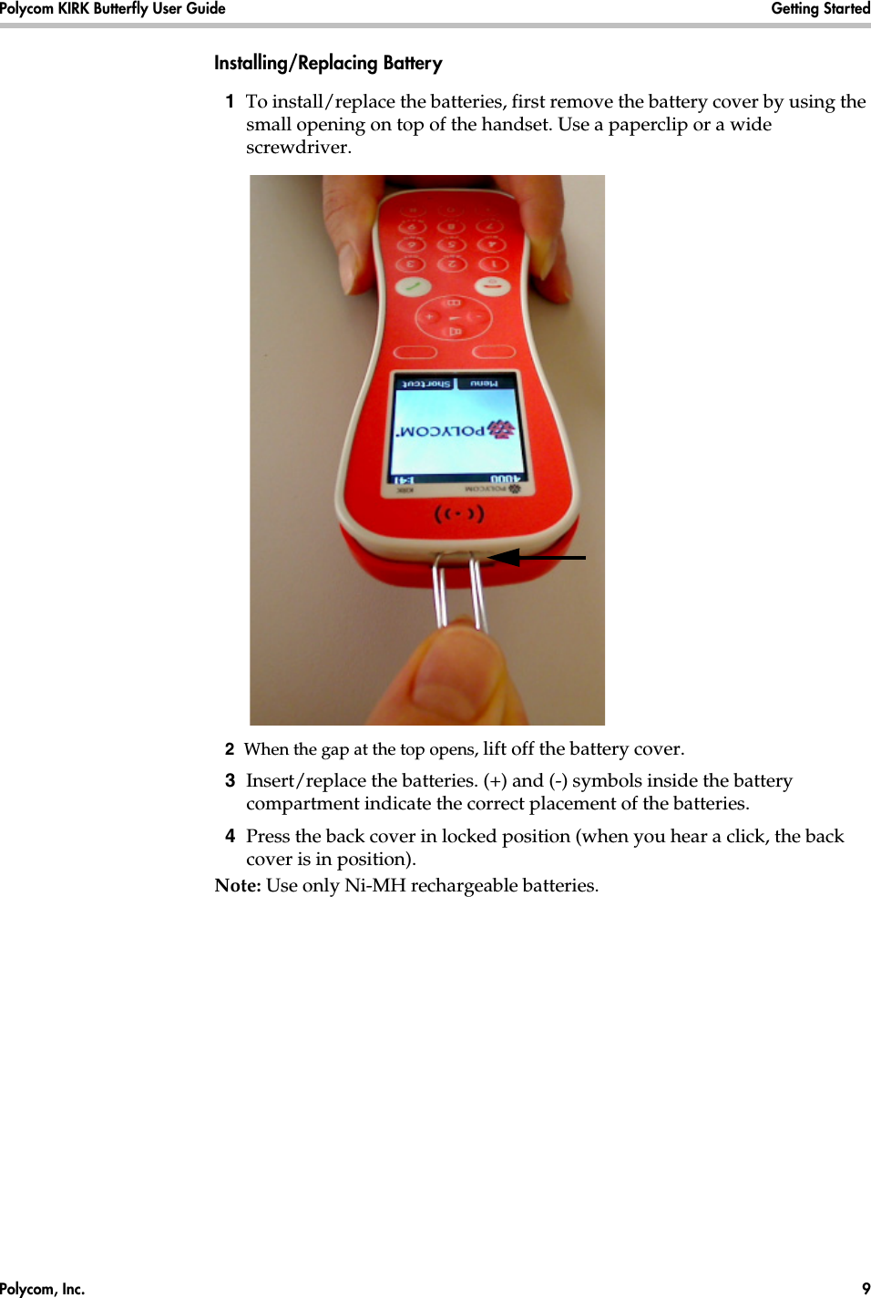 Polycom, Inc.  9 Polycom KIRK Butterfly User Guide Getting Started Installing/Replacing Battery1  To install/replace the batteries, first remove the battery cover by using the small opening on top of the handset. Use a paperclip or a wide screwdriver.2  When the gap at the top opens, lift off the battery cover.3  Insert/replace the batteries. (+) and (-) symbols inside the battery compartment indicate the correct placement of the batteries.4  Press the back cover in locked position (when you hear a click, the back cover is in position).Note: Use only Ni-MH rechargeable batteries.